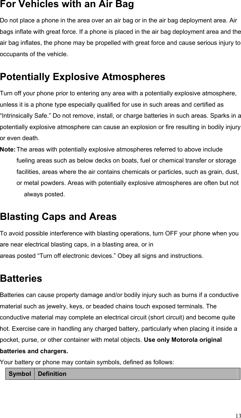 13For Vehicles with an Air Bag Do not place a phone in the area over an air bag or in the air bag deployment area. Air bags inflate with great force. If a phone is placed in the air bag deployment area and the air bag inflates, the phone may be propelled with great force and cause serious injury to occupants of the vehicle. Potentially Explosive Atmospheres Turn off your phone prior to entering any area with a potentially explosive atmosphere, unless it is a phone type especially qualified for use in such areas and certified as “Intrinsically Safe.” Do not remove, install, or charge batteries in such areas. Sparks in a potentially explosive atmosphere can cause an explosion or fire resulting in bodily injury or even death. Note: The areas with potentially explosive atmospheres referred to above include     fueling areas such as below decks on boats, fuel or chemical transfer or storage   facilities, areas where the air contains chemicals or particles, such as grain, dust,  or metal powders. Areas with potentially explosive atmospheres are often but not  always posted. Blasting Caps and Areas To avoid possible interference with blasting operations, turn OFF your phone when you are near electrical blasting caps, in a blasting area, or in areas posted “Turn off electronic devices.” Obey all signs and instructions. Batteries Batteries can cause property damage and/or bodily injury such as burns if a conductive material such as jewelry, keys, or beaded chains touch exposed terminals. The conductive material may complete an electrical circuit (short circuit) and become quite hot. Exercise care in handling any charged battery, particularly when placing it inside a pocket, purse, or other container with metal objects. Use only Motorola original batteries and chargers. Your battery or phone may contain symbols, defined as follows: Symbol  Definition 