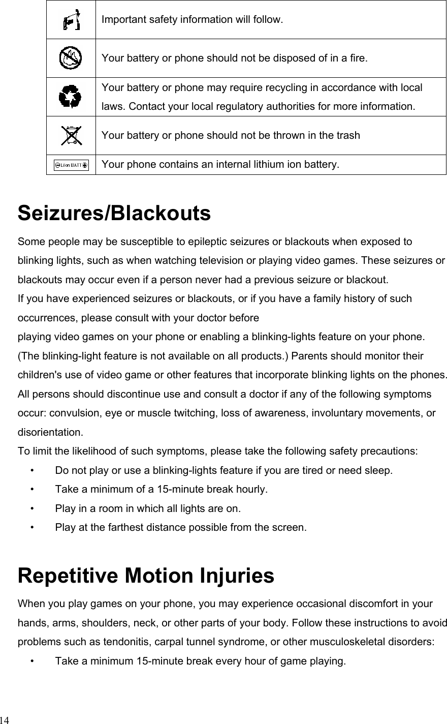  14 Important safety information will follow.  Your battery or phone should not be disposed of in a fire.  Your battery or phone may require recycling in accordance with local laws. Contact your local regulatory authorities for more information.  Your battery or phone should not be thrown in the trash  Your phone contains an internal lithium ion battery. Seizures/Blackouts Some people may be susceptible to epileptic seizures or blackouts when exposed to blinking lights, such as when watching television or playing video games. These seizures or blackouts may occur even if a person never had a previous seizure or blackout. If you have experienced seizures or blackouts, or if you have a family history of such occurrences, please consult with your doctor before playing video games on your phone or enabling a blinking-lights feature on your phone. (The blinking-light feature is not available on all products.) Parents should monitor their children&apos;s use of video game or other features that incorporate blinking lights on the phones. All persons should discontinue use and consult a doctor if any of the following symptoms occur: convulsion, eye or muscle twitching, loss of awareness, involuntary movements, or disorientation. To limit the likelihood of such symptoms, please take the following safety precautions: •        Do not play or use a blinking-lights feature if you are tired or need sleep. •        Take a minimum of a 15-minute break hourly. •        Play in a room in which all lights are on. •        Play at the farthest distance possible from the screen. Repetitive Motion Injuries When you play games on your phone, you may experience occasional discomfort in your hands, arms, shoulders, neck, or other parts of your body. Follow these instructions to avoid problems such as tendonitis, carpal tunnel syndrome, or other musculoskeletal disorders: •        Take a minimum 15-minute break every hour of game playing. 