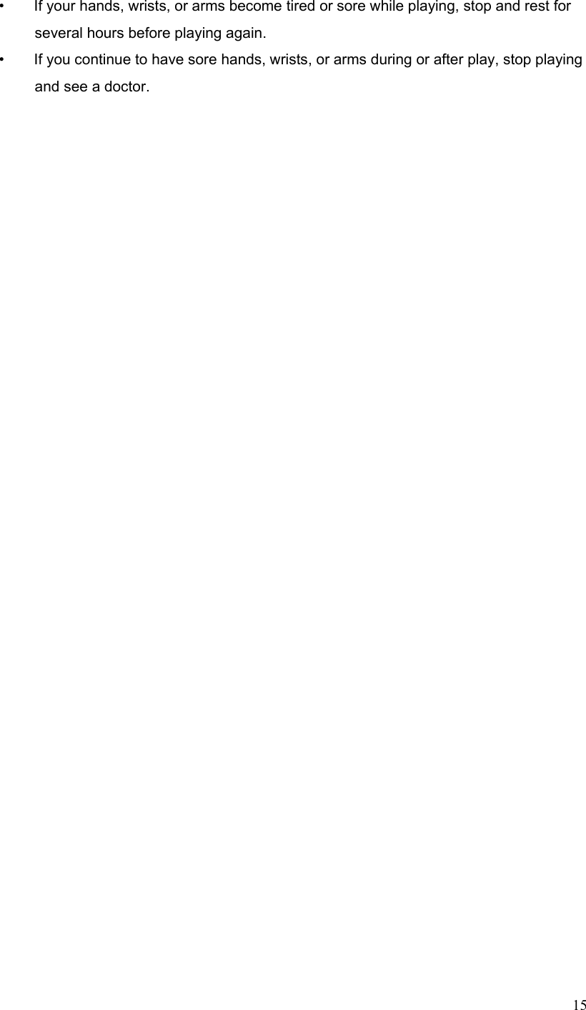  15•        If your hands, wrists, or arms become tired or sore while playing, stop and rest for several hours before playing again. •        If you continue to have sore hands, wrists, or arms during or after play, stop playing and see a doctor. 