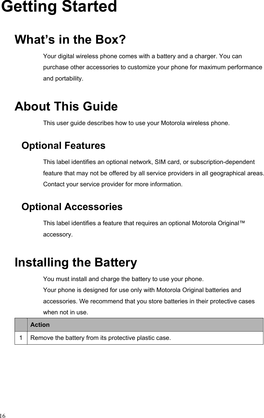  16Getting Started What’s in the Box? Your digital wireless phone comes with a battery and a charger. You can purchase other accessories to customize your phone for maximum performance and portability. About This Guide This user guide describes how to use your Motorola wireless phone. Optional Features This label identifies an optional network, SIM card, or subscription-dependent feature that may not be offered by all service providers in all geographical areas. Contact your service provider for more information. Optional Accessories This label identifies a feature that requires an optional Motorola Original™ accessory. Installing the Battery You must install and charge the battery to use your phone. Your phone is designed for use only with Motorola Original batteries and accessories. We recommend that you store batteries in their protective cases when not in use.  Action 1  Remove the battery from its protective plastic case. 