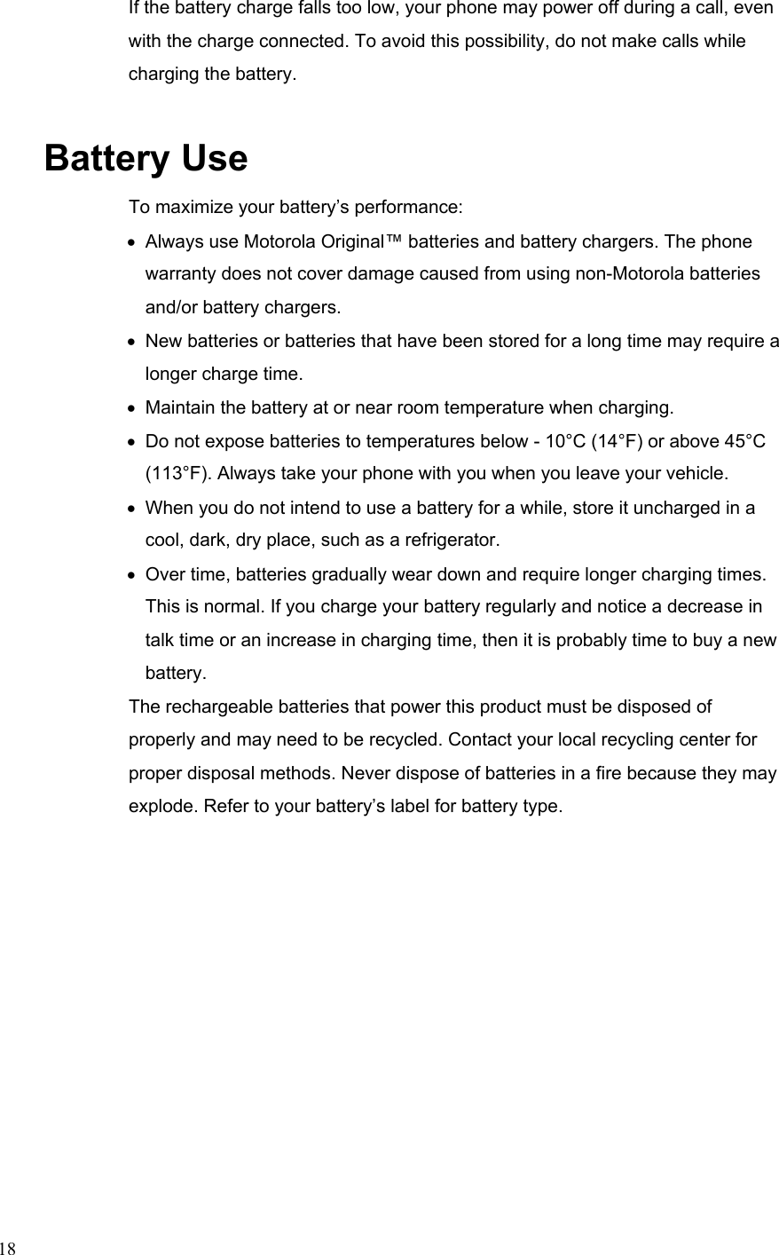  18If the battery charge falls too low, your phone may power off during a call, even with the charge connected. To avoid this possibility, do not make calls while charging the battery. Battery Use To maximize your battery’s performance: •  Always use Motorola Original™ batteries and battery chargers. The phone   warranty does not cover damage caused from using non-Motorola batteries   and/or battery chargers. •  New batteries or batteries that have been stored for a long time may require a  longer charge time. •  Maintain the battery at or near room temperature when charging. •  Do not expose batteries to temperatures below - 10°C (14°F) or above 45°C   (113°F). Always take your phone with you when you leave your vehicle. •  When you do not intend to use a battery for a while, store it uncharged in a   cool, dark, dry place, such as a refrigerator. •  Over time, batteries gradually wear down and require longer charging times.   This is normal. If you charge your battery regularly and notice a decrease in   talk time or an increase in charging time, then it is probably time to buy a new battery. The rechargeable batteries that power this product must be disposed of properly and may need to be recycled. Contact your local recycling center for proper disposal methods. Never dispose of batteries in a fire because they may explode. Refer to your battery’s label for battery type. 