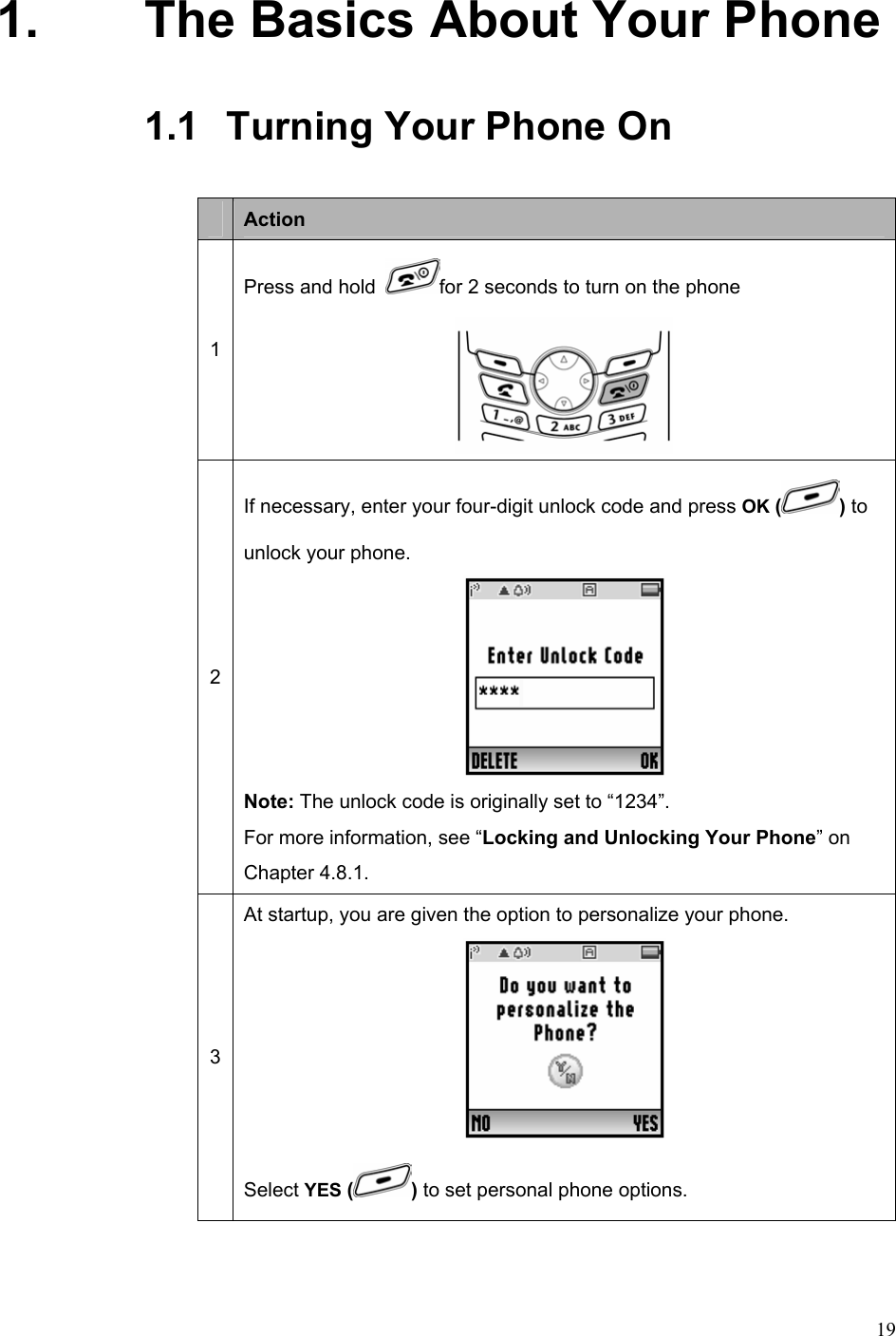  191.  The Basics About Your Phone 1.1   Turning Your Phone On     Action 1 Press and hold  for 2 seconds to turn on the phone  2 If necessary, enter your four-digit unlock code and press OK ( ) to unlock your phone.  Note: The unlock code is originally set to “1234”.   For more information, see “Locking and Unlocking Your Phone” on Chapter 4.8.1. 3 At startup, you are given the option to personalize your phone.    Select YES ( ) to set personal phone options.   