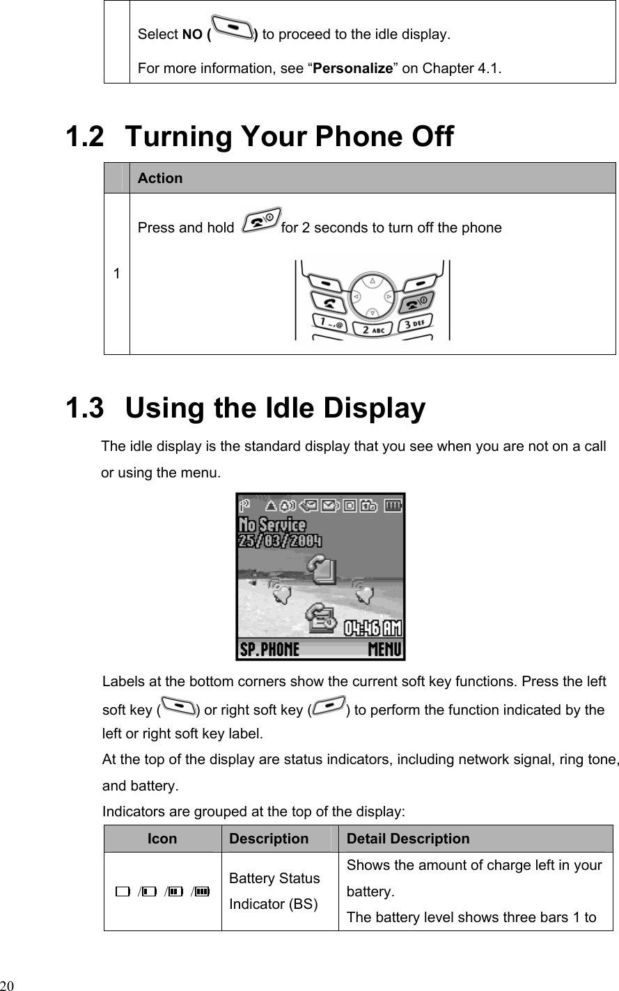  20Select NO ( ) to proceed to the idle display. For more information, see “Personalize” on Chapter 4.1. 1.2   Turning Your Phone Off    Action 1 Press and hold  for 2 seconds to turn off the phone  1.3   Using the Idle Display The idle display is the standard display that you see when you are not on a call or using the menu.    Labels at the bottom corners show the current soft key functions. Press the left soft key ( ) or right soft key ( ) to perform the function indicated by the left or right soft key label. At the top of the display are status indicators, including network signal, ring tone, and battery. Indicators are grouped at the top of the display: Icon  Description  Detail Description  /  /  /  Battery Status Indicator (BS) Shows the amount of charge left in your battery. The battery level shows three bars 1 to 