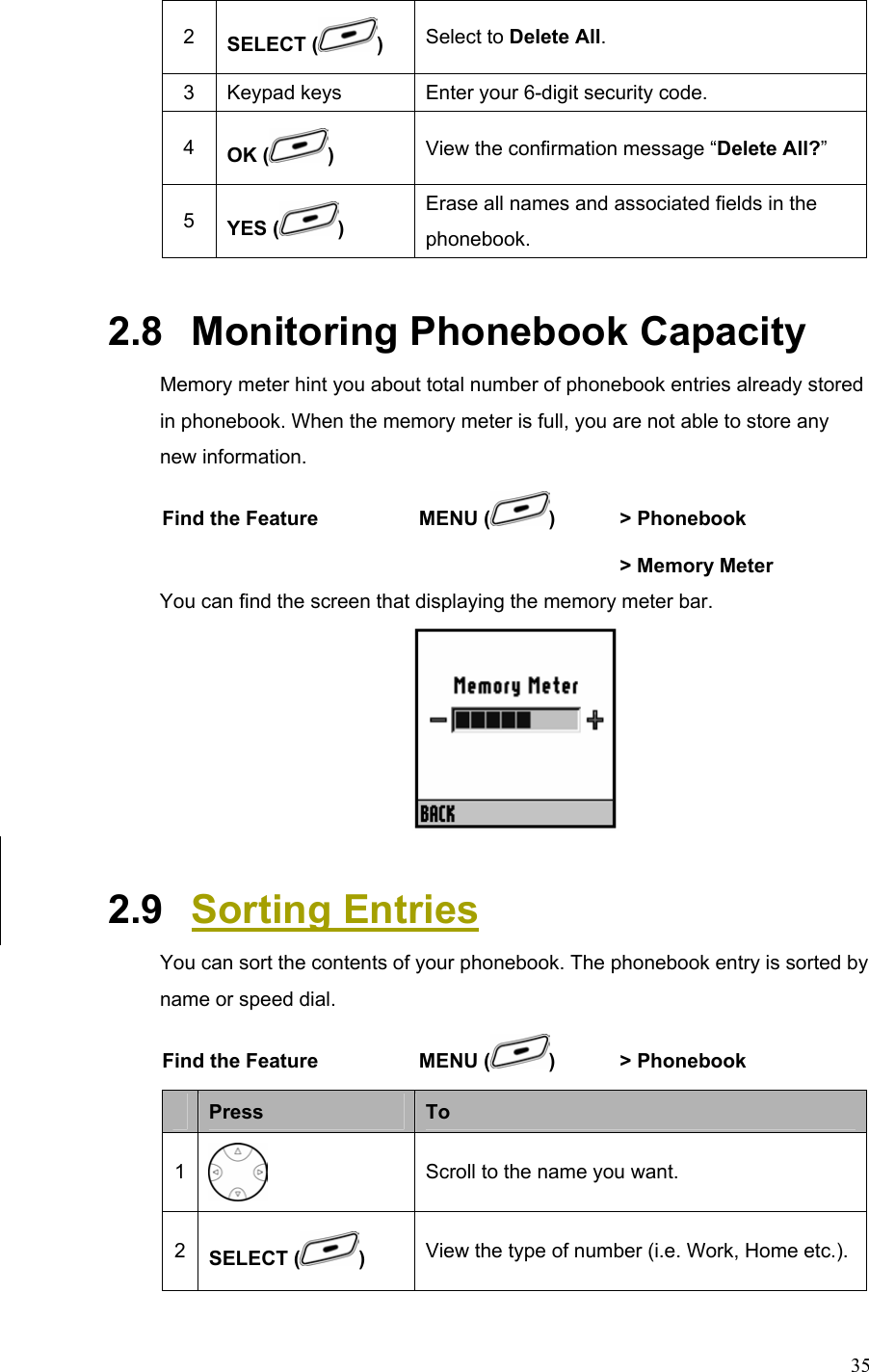  352  SELECT ( )  Select to Delete All. 3  Keypad keys  Enter your 6-digit security code. 4  OK ( ) View the confirmation message “Delete All?” 5  YES ( ) Erase all names and associated fields in the phonebook. 2.8   Monitoring Phonebook Capacity Memory meter hint you about total number of phonebook entries already stored in phonebook. When the memory meter is full, you are not able to store any new information. Find the Feature  MENU ( )  &gt; Phonebook        &gt; Memory Meter You can find the screen that displaying the memory meter bar.  2.9   Sorting Entries You can sort the contents of your phonebook. The phonebook entry is sorted by name or speed dial. Find the Feature  MENU ( )  &gt; Phonebook       Press  To 1  Scroll to the name you want. 2  SELECT ( )  View the type of number (i.e. Work, Home etc.).