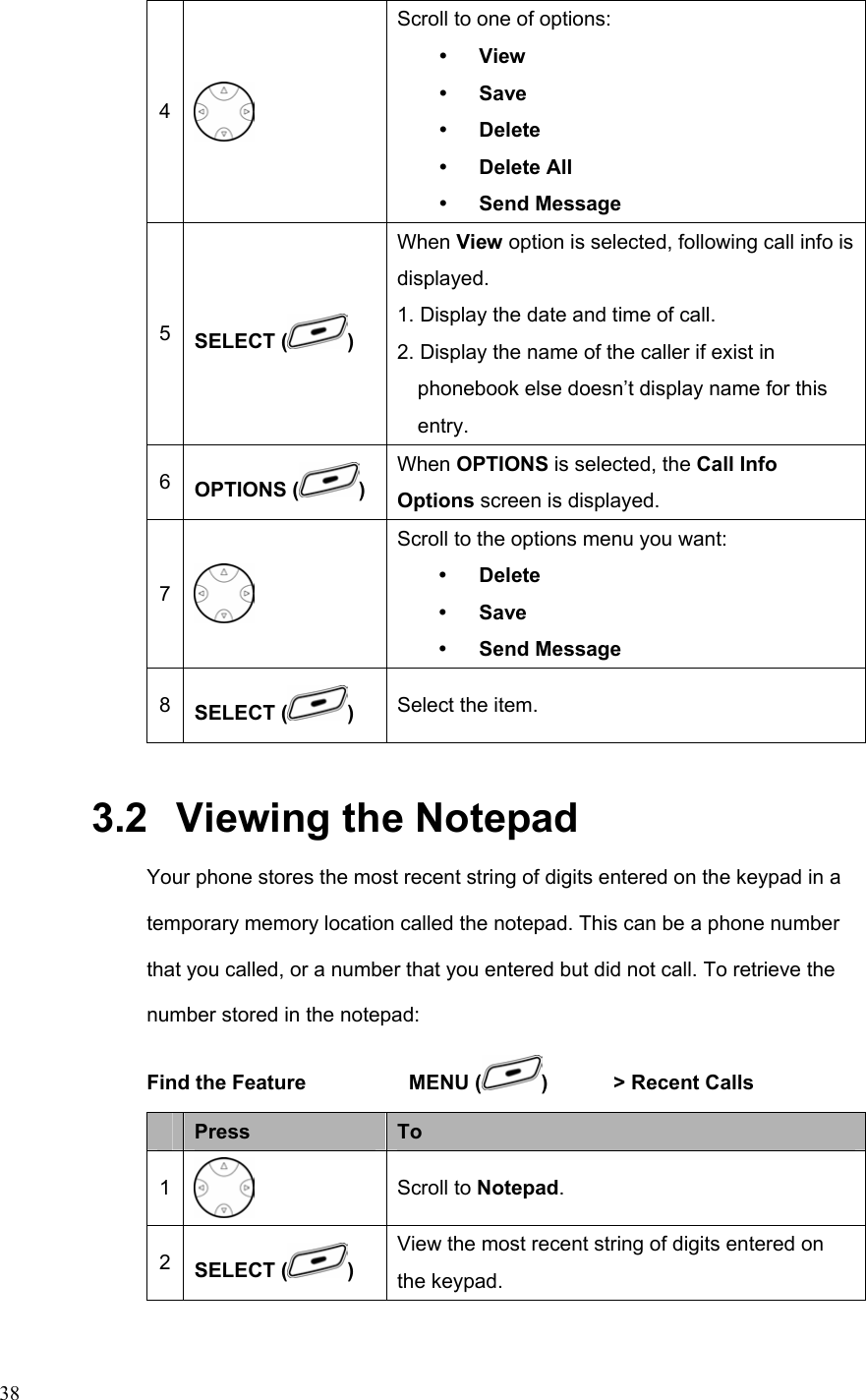  384  Scroll to one of options: y View y Save y Delete y Delete All y Send Message 5  SELECT ( ) When View option is selected, following call info is displayed. 1. Display the date and time of call. 2. Display the name of the caller if exist in phonebook else doesn’t display name for this entry. 6  OPTIONS ( ) When OPTIONS is selected, the Call Info Options screen is displayed.   7  Scroll to the options menu you want: y Delete y Save y Send Message 8  SELECT ( )  Select the item. 3.2   Viewing the Notepad Your phone stores the most recent string of digits entered on the keypad in a temporary memory location called the notepad. This can be a phone number that you called, or a number that you entered but did not call. To retrieve the number stored in the notepad: Find the Feature    MENU ( )    &gt; Recent Calls              Press  To 1  Scroll to Notepad. 2  SELECT ( ) View the most recent string of digits entered on the keypad. 