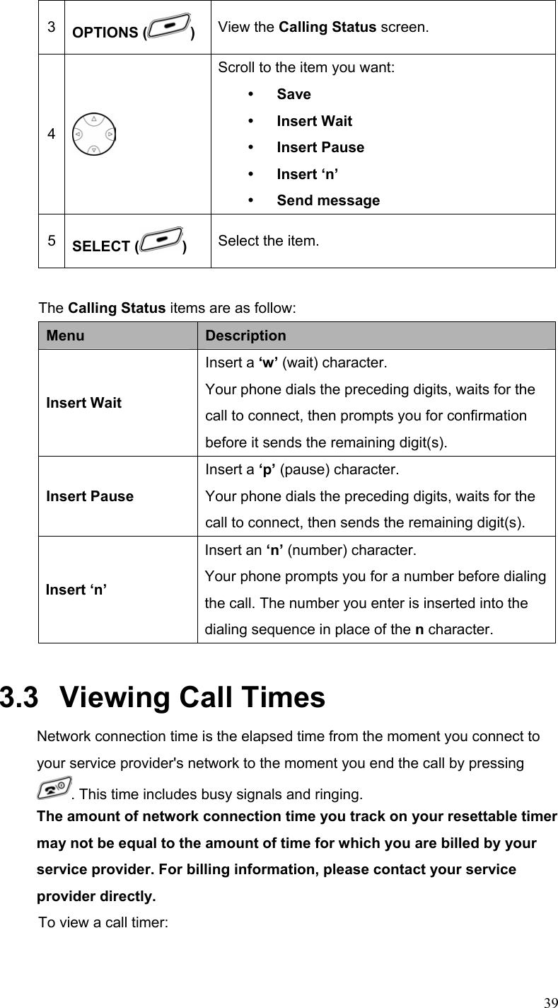  393  OPTIONS ( ) View the Calling Status screen. 4  Scroll to the item you want: y Save y Insert Wait   y Insert Pause y Insert ‘n’ y Send message 5  SELECT ( )  Select the item.  The Calling Status items are as follow: Menu  Description Insert Wait Insert a ‘w’ (wait) character. Your phone dials the preceding digits, waits for the call to connect, then prompts you for confirmation before it sends the remaining digit(s). Insert Pause Insert a ‘p’ (pause) character. Your phone dials the preceding digits, waits for the call to connect, then sends the remaining digit(s). Insert ‘n’ Insert an ‘n’ (number) character. Your phone prompts you for a number before dialing the call. The number you enter is inserted into the dialing sequence in place of the n character. 3.3   Viewing Call Times Network connection time is the elapsed time from the moment you connect to your service provider&apos;s network to the moment you end the call by pressing . This time includes busy signals and ringing. The amount of network connection time you track on your resettable timer may not be equal to the amount of time for which you are billed by your service provider. For billing information, please contact your service provider directly. To view a call timer: 