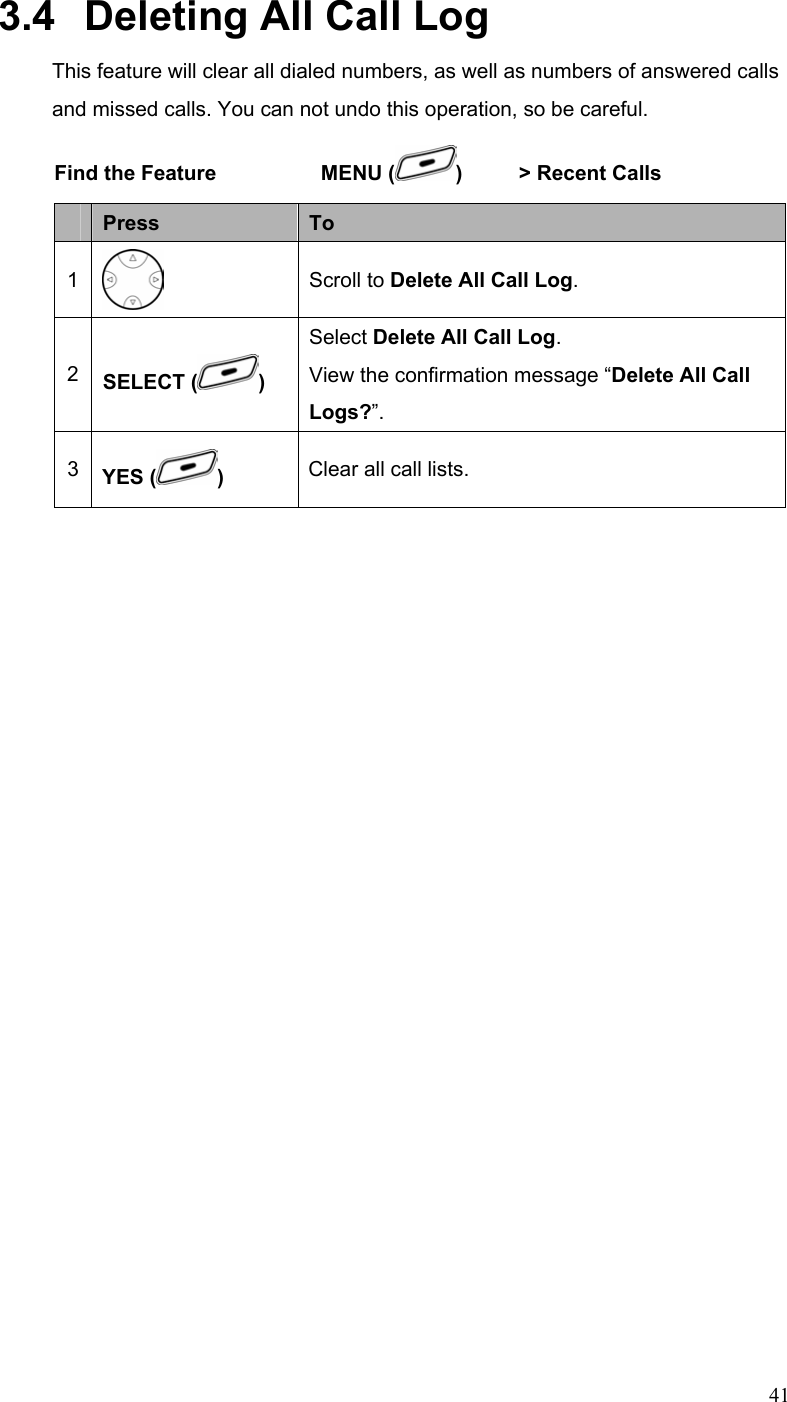  413.4   Deleting All Call Log This feature will clear all dialed numbers, as well as numbers of answered calls and missed calls. You can not undo this operation, so be careful. Find the Feature    MENU ( )   &gt; Recent Calls       Press  To 1  Scroll to Delete All Call Log. 2  SELECT ( ) Select Delete All Call Log. View the confirmation message “Delete All Call Logs?”. 3  YES ( ) Clear all call lists. 