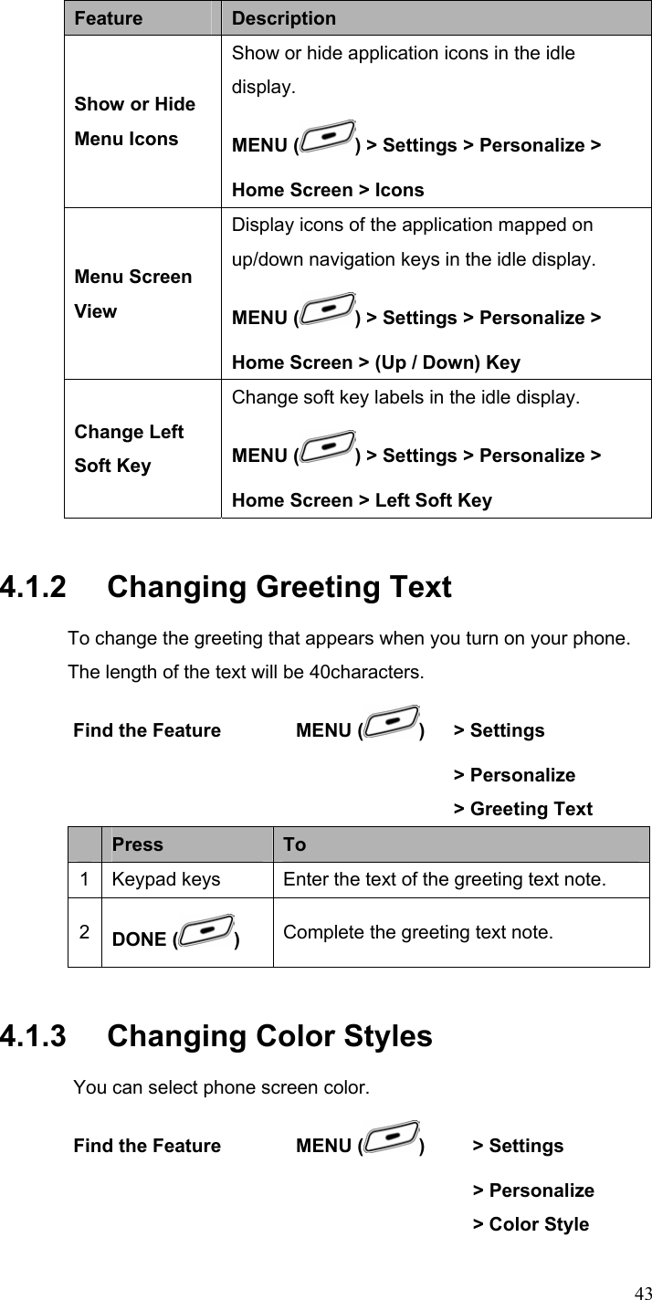  43Feature  Description Show or Hide Menu Icons Show or hide application icons in the idle display. MENU ( ) &gt; Settings &gt; Personalize &gt; Home Screen &gt; Icons Menu Screen View Display icons of the application mapped on up/down navigation keys in the idle display. MENU ( ) &gt; Settings &gt; Personalize &gt; Home Screen &gt; (Up / Down) Key Change Left Soft Key Change soft key labels in the idle display. MENU ( ) &gt; Settings &gt; Personalize &gt; Home Screen &gt; Left Soft Key 4.1.2   Changing Greeting Text To change the greeting that appears when you turn on your phone. The length of the text will be 40characters. Find the Feature        MENU ( )  &gt; Settings      &gt; Personalize       &gt; Greeting Text  Press  To 1 Keypad keys Enter the text of the greeting text note. 2  DONE ( )  Complete the greeting text note. 4.1.3   Changing Color Styles You can select phone screen color. Find the Feature        MENU ( )     &gt; Settings        &gt; Personalize        &gt; Color Style 