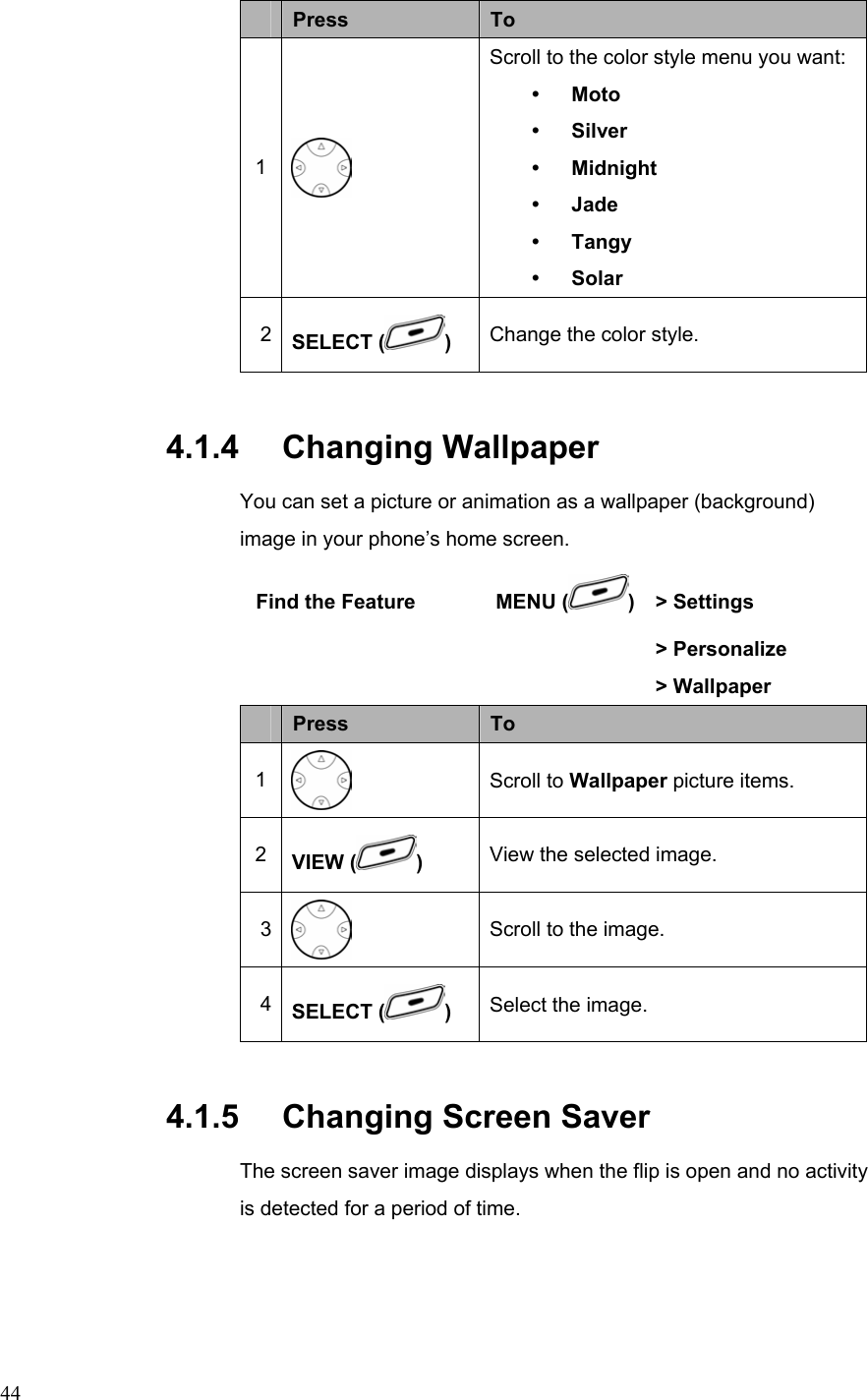  44 Press  To 1  Scroll to the color style menu you want: y Moto y Silver y Midnight y Jade   y Tangy y Solar 2  SELECT ( ) Change the color style. 4.1.4   Changing Wallpaper You can set a picture or animation as a wallpaper (background) image in your phone’s home screen.  Find the Feature        MENU ( ) &gt; Settings       &gt; Personalize     &gt; Wallpaper  Press  To 1  Scroll to Wallpaper picture items. 2  VIEW ( )  View the selected image. 3  Scroll to the image. 4  SELECT ( )  Select the image. 4.1.5   Changing Screen Saver The screen saver image displays when the flip is open and no activity is detected for a period of time. 