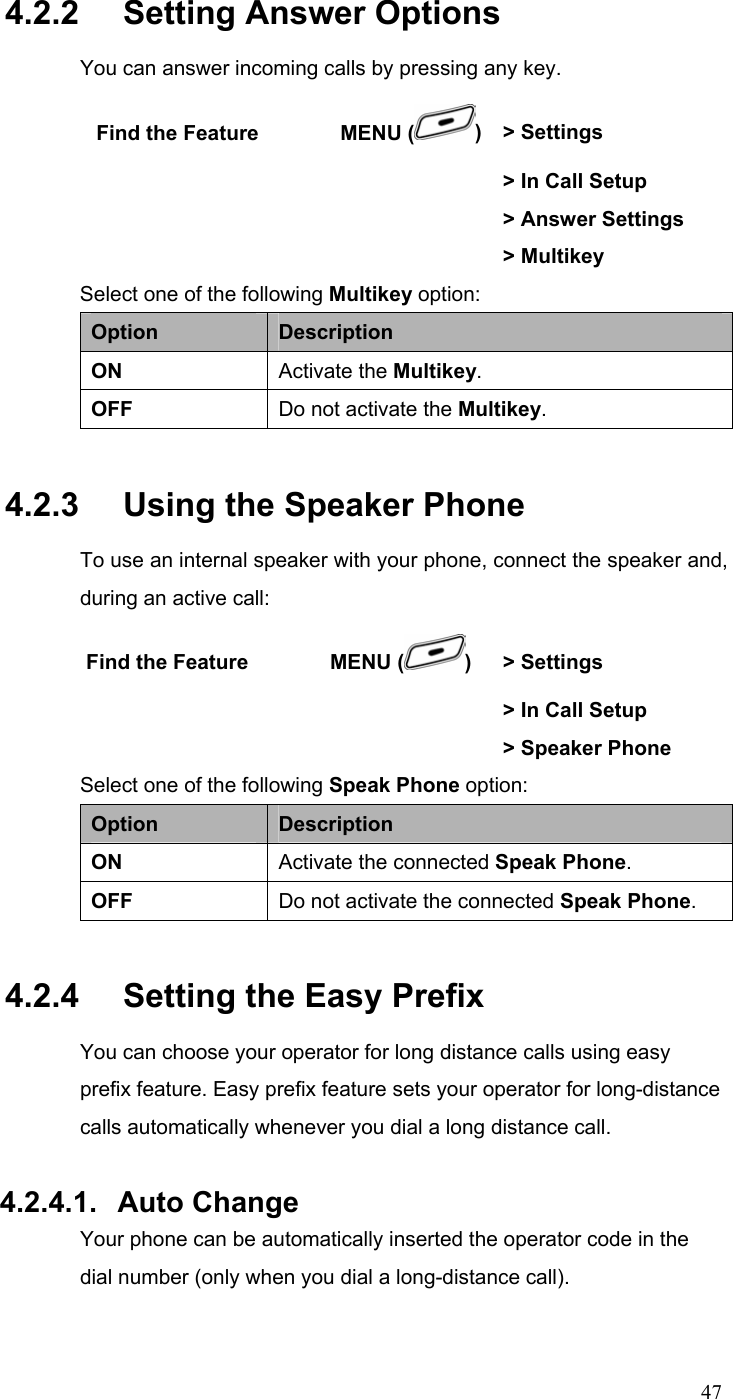  474.2.2   Setting Answer Options You can answer incoming calls by pressing any key.  Find the Feature        MENU ( ) &gt; Settings        &gt; In Call Setup        &gt; Answer Settings   &gt; Multikey Select one of the following Multikey option: Option  Description ON  Activate the Multikey. OFF  Do not activate the Multikey. 4.2.3   Using the Speaker Phone To use an internal speaker with your phone, connect the speaker and, during an active call: Find the Feature        MENU ( )  &gt; Settings        &gt; In Call Setup        &gt; Speaker Phone Select one of the following Speak Phone option: Option  Description ON  Activate the connected Speak Phone. OFF  Do not activate the connected Speak Phone. 4.2.4   Setting the Easy Prefix You can choose your operator for long distance calls using easy prefix feature. Easy prefix feature sets your operator for long-distance calls automatically whenever you dial a long distance call.  4.2.4.1. Auto Change Your phone can be automatically inserted the operator code in the dial number (only when you dial a long-distance call). 