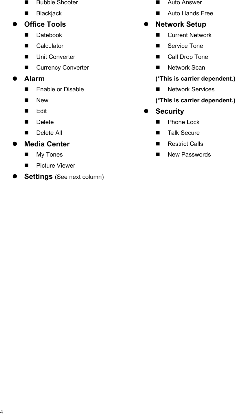  4 Bubble Shooter  Blackjack z Office Tools  Datebook  Calculator  Unit Converter  Currency Converter z Alarm   Enable or Disable  New  Edit  Delete  Delete All  z Media Center  My Tones  Picture Viewer z Settings (See next column)  Auto Answer   Auto Hands Free z Network Setup  Current Network  Service Tone    Call Drop Tone  Network Scan  (*This is carrier dependent.)  Network Services  (*This is carrier dependent.) z Security  Phone Lock  Talk Secure  Restrict Calls  New Passwords  