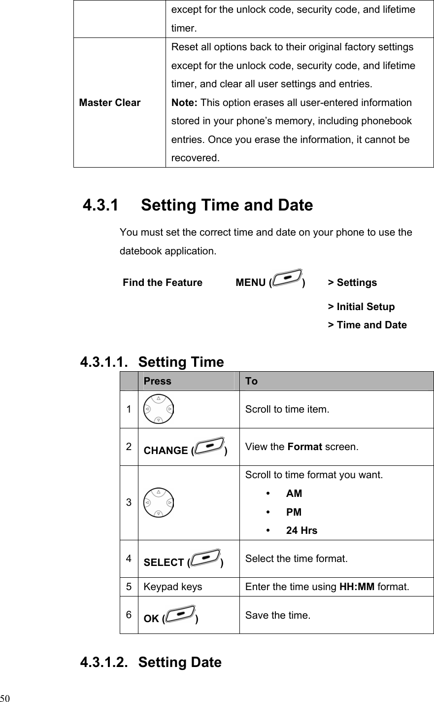  50except for the unlock code, security code, and lifetime timer. Master Clear Reset all options back to their original factory settings except for the unlock code, security code, and lifetime timer, and clear all user settings and entries. Note: This option erases all user-entered information stored in your phone’s memory, including phonebook entries. Once you erase the information, it cannot be recovered. 4.3.1   Setting Time and Date You must set the correct time and date on your phone to use the datebook application. Find the Feature    MENU ( )  &gt; Settings        &gt; Initial Setup         &gt; Time and Date  4.3.1.1. Setting Time  Press  To 1  Scroll to time item. 2  CHANGE ( )  View the Format screen. 3  Scroll to time format you want. y AM y PM y 24 Hrs 4  SELECT ( ) Select the time format. 5 Keypad keys  Enter the time using HH:MM format. 6  OK ( )  Save the time.  4.3.1.2. Setting Date 