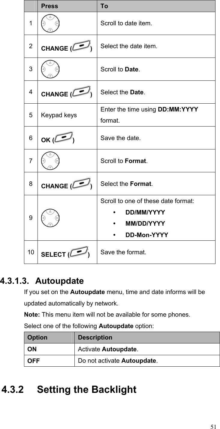  51 Press  To 1  Scroll to date item. 2  CHANGE ( )Select the date item. 3  Scroll to Date. 4  CHANGE ( )Select the Date. 5 Keypad keys  Enter the time using DD:MM:YYYY format. 6  OK ( )  Save the date. 7  Scroll to Format. 8  CHANGE ( )Select the Format. 9  Scroll to one of these date format: y DD/MM/YYYY y MM/DD/YYYY y DD-Mon-YYYY 10  SELECT ( )  Save the format.  4.3.1.3. Autoupdate If you set on the Autoupdate menu, time and date informs will be updated automatically by network. Note: This menu item will not be available for some phones. Select one of the following Autoupdate option: Option  Description ON  Activate Autoupdate. OFF  Do not activate Autoupdate. 4.3.2   Setting the Backlight 