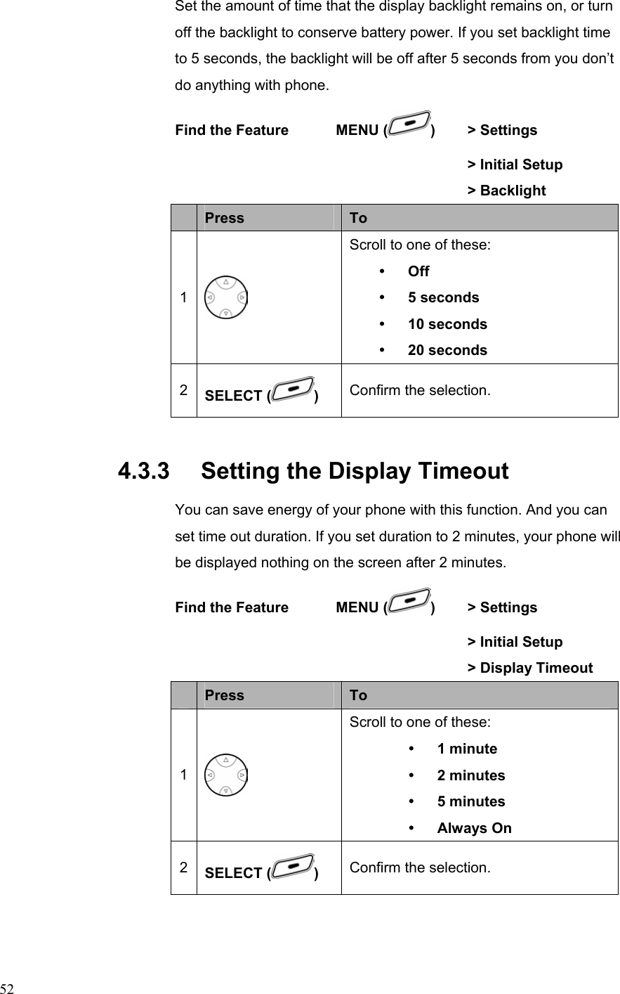  52Set the amount of time that the display backlight remains on, or turn off the backlight to conserve battery power. If you set backlight time to 5 seconds, the backlight will be off after 5 seconds from you don’t do anything with phone. Find the Feature    MENU ( )  &gt; Settings        &gt; Initial Setup       &gt; Backlight  Press  To 1  Scroll to one of these: y Off y 5 seconds y 10 seconds y 20 seconds 2  SELECT ( )  Confirm the selection. 4.3.3   Setting the Display Timeout You can save energy of your phone with this function. And you can set time out duration. If you set duration to 2 minutes, your phone will be displayed nothing on the screen after 2 minutes. Find the Feature    MENU ( )  &gt; Settings        &gt; Initial Setup         &gt; Display Timeout  Press  To 1  Scroll to one of these: y 1 minute y 2 minutes y 5 minutes y Always On 2  SELECT ( )  Confirm the selection. 