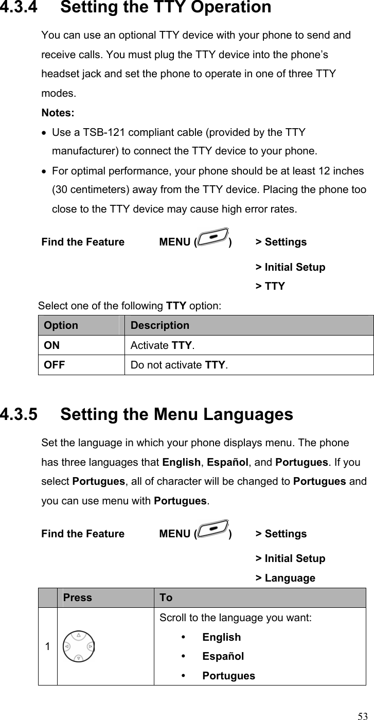  534.3.4   Setting the TTY Operation You can use an optional TTY device with your phone to send and receive calls. You must plug the TTY device into the phone’s headset jack and set the phone to operate in one of three TTY modes. Notes: •  Use a TSB-121 compliant cable (provided by the TTY manufacturer) to connect the TTY device to your phone. •  For optimal performance, your phone should be at least 12 inches (30 centimeters) away from the TTY device. Placing the phone too close to the TTY device may cause high error rates. Find the Feature    MENU ( )  &gt; Settings        &gt; Initial Setup       &gt; TTY Select one of the following TTY option: Option  Description ON  Activate TTY. OFF  Do not activate TTY. 4.3.5   Setting the Menu Languages Set the language in which your phone displays menu. The phone has three languages that English, Español, and Portugues. If you select Portugues, all of character will be changed to Portugues and you can use menu with Portugues. Find the Feature    MENU ( )  &gt; Settings        &gt; Initial Setup       &gt; Language  Press  To 1  Scroll to the language you want: y English y Español y Portugues 