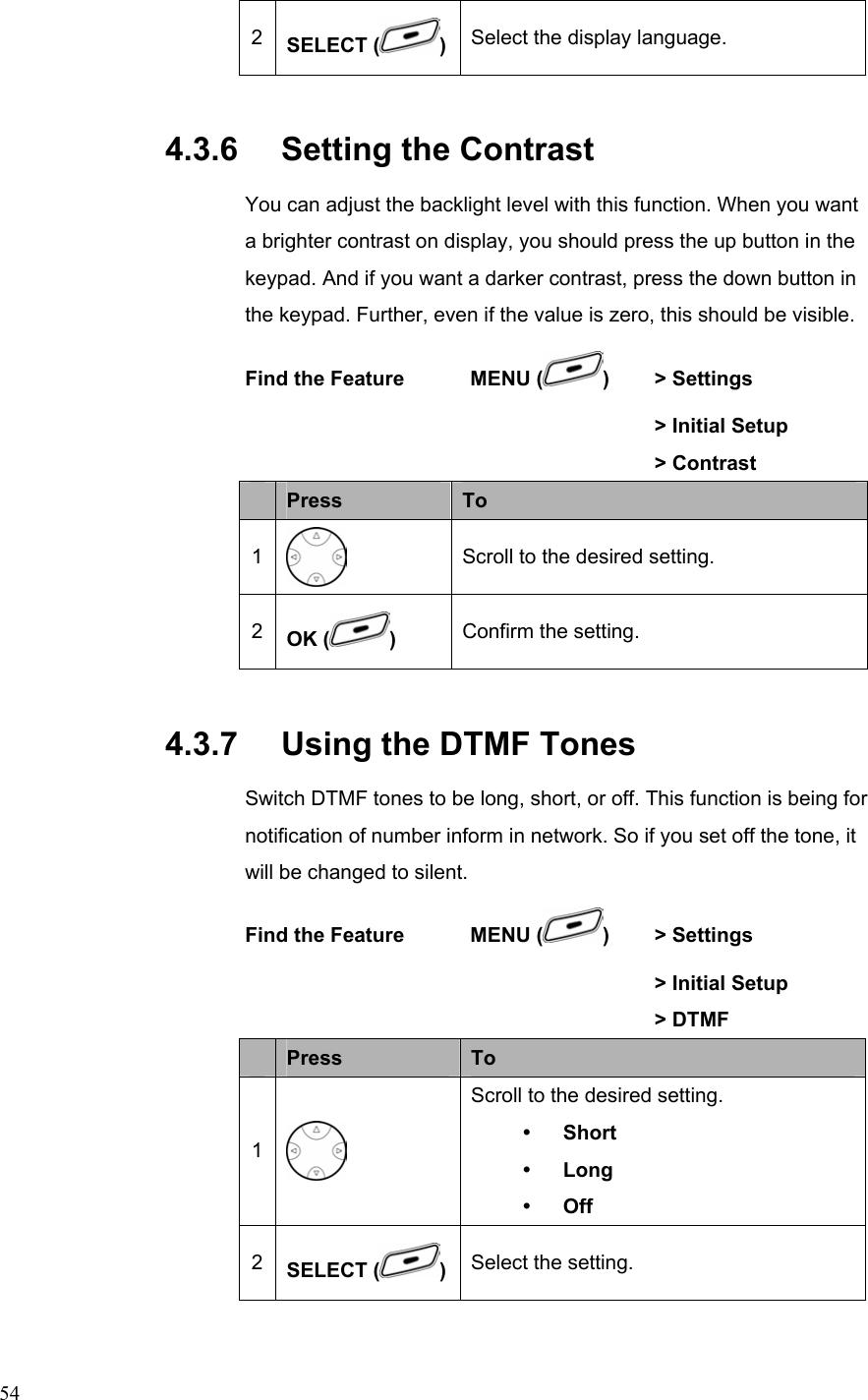  542  SELECT ( )Select the display language. 4.3.6   Setting the Contrast You can adjust the backlight level with this function. When you want a brighter contrast on display, you should press the up button in the keypad. And if you want a darker contrast, press the down button in the keypad. Further, even if the value is zero, this should be visible.   Find the Feature    MENU ( )  &gt; Settings        &gt; Initial Setup       &gt; Contrast  Press  To 1  Scroll to the desired setting. 2  OK ( )  Confirm the setting. 4.3.7   Using the DTMF Tones Switch DTMF tones to be long, short, or off. This function is being for notification of number inform in network. So if you set off the tone, it will be changed to silent. Find the Feature    MENU ( )   &gt; Settings        &gt; Initial Setup       &gt; DTMF  Press  To 1   Scroll to the desired setting. y Short y Long y Off 2  SELECT ( )  Select the setting. 