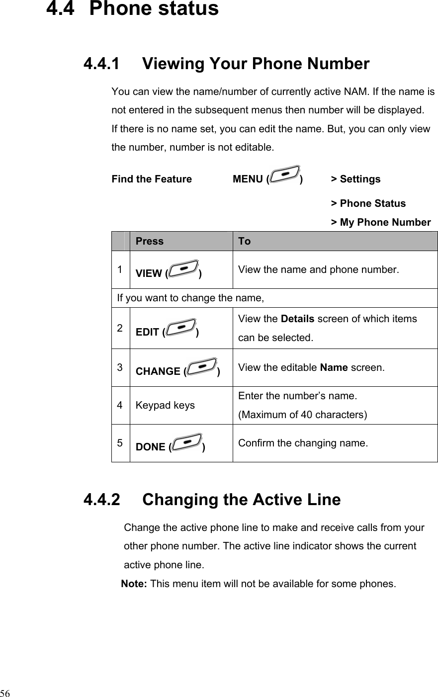  564.4   Phone status 4.4.1   Viewing Your Phone Number You can view the name/number of currently active NAM. If the name is not entered in the subsequent menus then number will be displayed.   If there is no name set, you can edit the name. But, you can only view the number, number is not editable. Find the Feature        MENU ( )   &gt; Settings        &gt; Phone Status       &gt; My Phone Number  Press  To 1  VIEW ( ) View the name and phone number. If you want to change the name,   2  EDIT ( ) View the Details screen of which items can be selected. 3  CHANGE ( )  View the editable Name screen. 4 Keypad keys Enter the number’s name. (Maximum of 40 characters) 5  DONE ( ) Confirm the changing name. 4.4.2   Changing the Active Line Change the active phone line to make and receive calls from your other phone number. The active line indicator shows the current active phone line. Note: This menu item will not be available for some phones.  