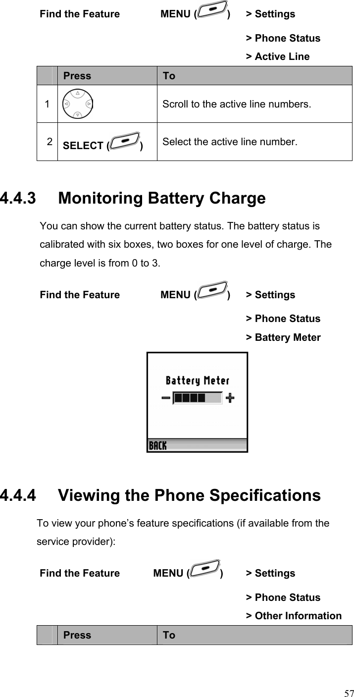  57Find the Feature        MENU ( ) &gt; Settings        &gt; Phone Status       &gt; Active Line  Press  To 1  Scroll to the active line numbers. 2  SELECT ( ) Select the active line number. 4.4.3   Monitoring Battery Charge You can show the current battery status. The battery status is calibrated with six boxes, two boxes for one level of charge. The charge level is from 0 to 3. Find the Feature        MENU ( ) &gt; Settings        &gt; Phone Status       &gt; Battery Meter  4.4.4   Viewing the Phone Specifications To view your phone’s feature specifications (if available from the service provider): Find the Feature  MENU ( )  &gt; Settings        &gt; Phone Status       &gt; Other Information  Press  To 