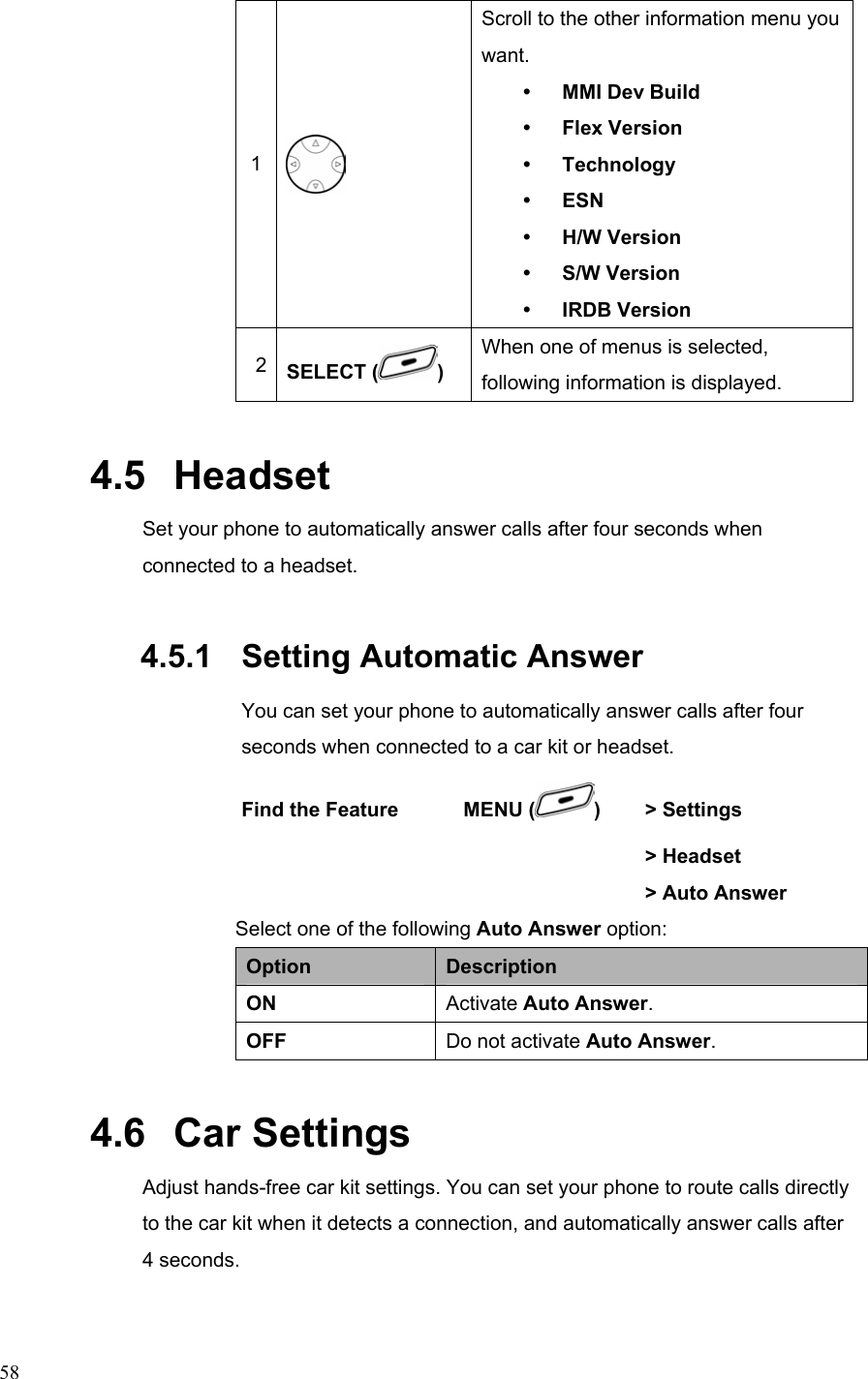  581  Scroll to the other information menu you want. y MMI Dev Build y Flex Version y Technology y ESN y H/W Version y S/W Version y IRDB Version 2  SELECT ( ) When one of menus is selected, following information is displayed. 4.5   Headset Set your phone to automatically answer calls after four seconds when connected to a headset. 4.5.1   Setting Automatic Answer You can set your phone to automatically answer calls after four seconds when connected to a car kit or headset. Find the Feature    MENU ( )   &gt; Settings      &gt; Headset     &gt; Auto Answer Select one of the following Auto Answer option: Option  Description ON  Activate Auto Answer. OFF  Do not activate Auto Answer. 4.6   Car Settings Adjust hands-free car kit settings. You can set your phone to route calls directly to the car kit when it detects a connection, and automatically answer calls after 4 seconds.   