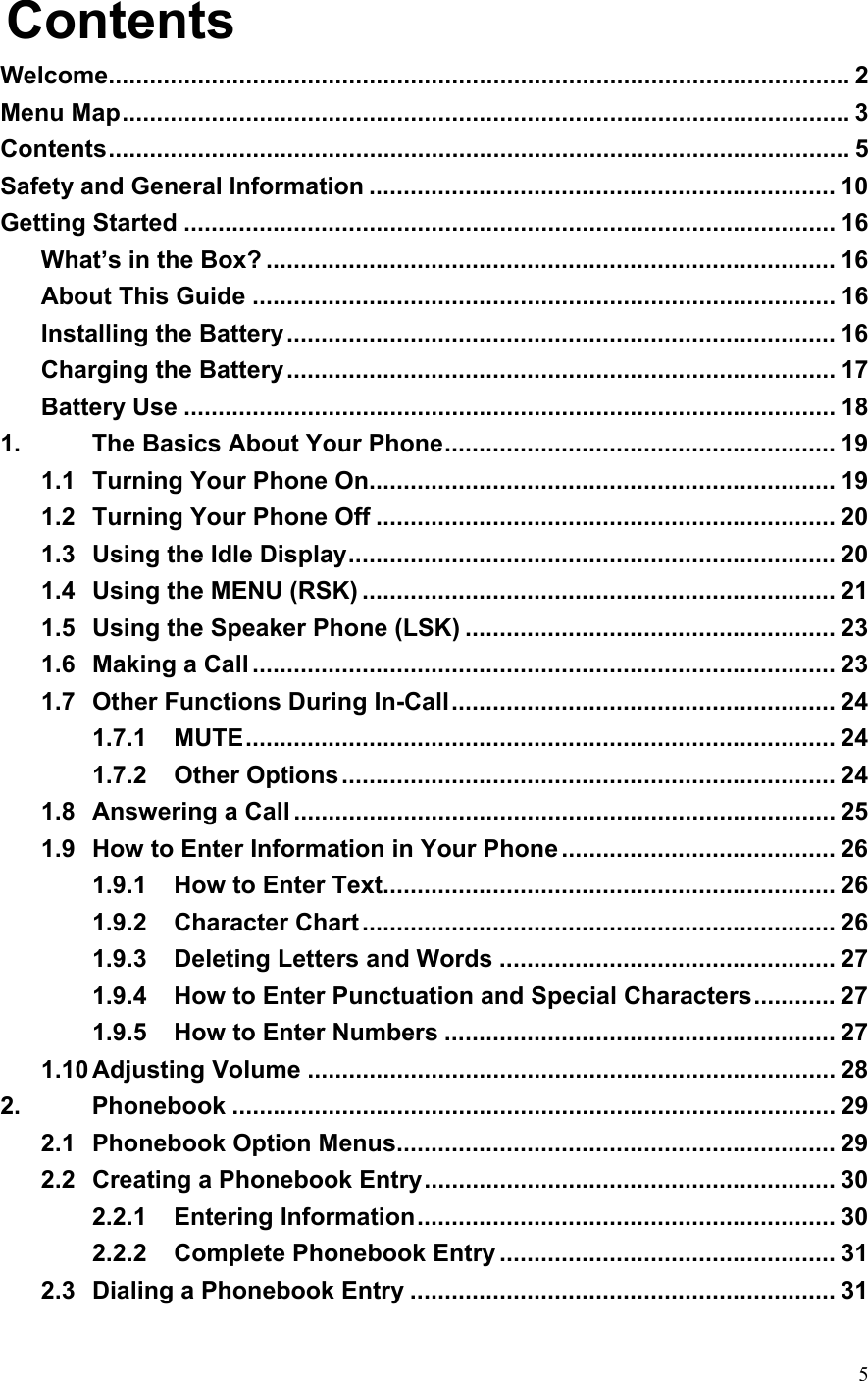  5Contents Welcome............................................................................................................ 2 Menu Map.......................................................................................................... 3 Contents............................................................................................................ 5 Safety and General Information .................................................................... 10 Getting Started ............................................................................................... 16 What’s in the Box? ................................................................................... 16 About This Guide ..................................................................................... 16 Installing the Battery................................................................................ 16 Charging the Battery................................................................................ 17 Battery Use ............................................................................................... 18 1. The Basics About Your Phone......................................................... 19 1.1 Turning Your Phone On.................................................................... 19 1.2 Turning Your Phone Off ................................................................... 20 1.3 Using the Idle Display....................................................................... 20 1.4 Using the MENU (RSK) ..................................................................... 21 1.5 Using the Speaker Phone (LSK) ...................................................... 23 1.6 Making a Call ..................................................................................... 23 1.7 Other Functions During In-Call........................................................ 24 1.7.1 MUTE...................................................................................... 24 1.7.2 Other Options........................................................................ 24 1.8 Answering a Call ............................................................................... 25 1.9 How to Enter Information in Your Phone ........................................ 26 1.9.1 How to Enter Text.................................................................. 26 1.9.2 Character Chart..................................................................... 26 1.9.3 Deleting Letters and Words ................................................. 27 1.9.4 How to Enter Punctuation and Special Characters............ 27 1.9.5 How to Enter Numbers ......................................................... 27 1.10 Adjusting Volume ............................................................................. 28 2. Phonebook ........................................................................................ 29 2.1 Phonebook Option Menus................................................................ 29 2.2 Creating a Phonebook Entry............................................................ 30 2.2.1 Entering Information............................................................. 30 2.2.2 Complete Phonebook Entry ................................................. 31 2.3 Dialing a Phonebook Entry .............................................................. 31 