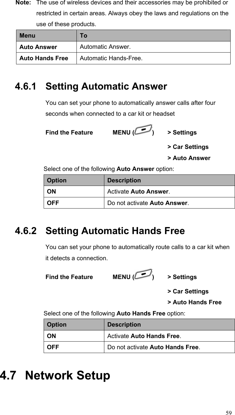  59Note:  The use of wireless devices and their accessories may be prohibited or     restricted in certain areas. Always obey the laws and regulations on the    use of these products. Menu  To Auto Answer  Automatic Answer. Auto Hands Free  Automatic Hands-Free. 4.6.1   Setting Automatic Answer You can set your phone to automatically answer calls after four seconds when connected to a car kit or headset Find the Feature    MENU ( )  &gt; Settings        &gt; Car Settings        &gt; Auto Answer Select one of the following Auto Answer option: Option  Description ON  Activate Auto Answer. OFF  Do not activate Auto Answer. 4.6.2   Setting Automatic Hands Free You can set your phone to automatically route calls to a car kit when it detects a connection. Find the Feature    MENU ( )   &gt; Settings        &gt; Car Settings        &gt; Auto Hands Free Select one of the following Auto Hands Free option: Option  Description ON  Activate Auto Hands Free. OFF  Do not activate Auto Hands Free. 4.7   Network Setup 