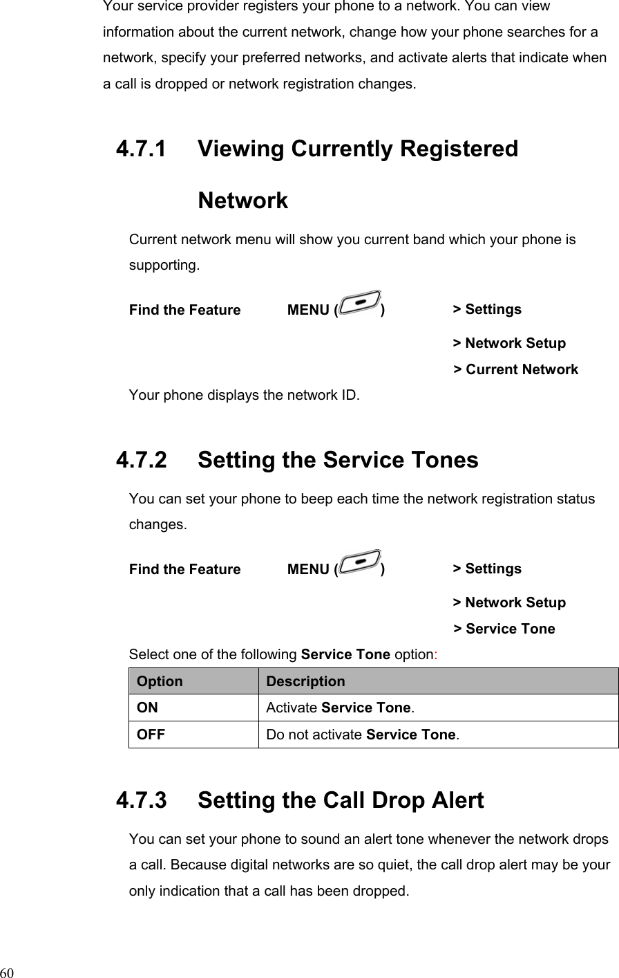  60Your service provider registers your phone to a network. You can view information about the current network, change how your phone searches for a network, specify your preferred networks, and activate alerts that indicate when a call is dropped or network registration changes. 4.7.1   Viewing Currently Registered Network Current network menu will show you current band which your phone is supporting. Find the Feature    MENU ( )   &gt; Settings          &gt; Network Setup     &gt; Current Network  Your phone displays the network ID.   4.7.2   Setting the Service Tones You can set your phone to beep each time the network registration status changes. Find the Feature    MENU ( )   &gt; Settings          &gt; Network Setup     &gt; Service Tone Select one of the following Service Tone option: Option  Description ON  Activate Service Tone. OFF  Do not activate Service Tone. 4.7.3   Setting the Call Drop Alert You can set your phone to sound an alert tone whenever the network drops a call. Because digital networks are so quiet, the call drop alert may be your only indication that a call has been dropped. 