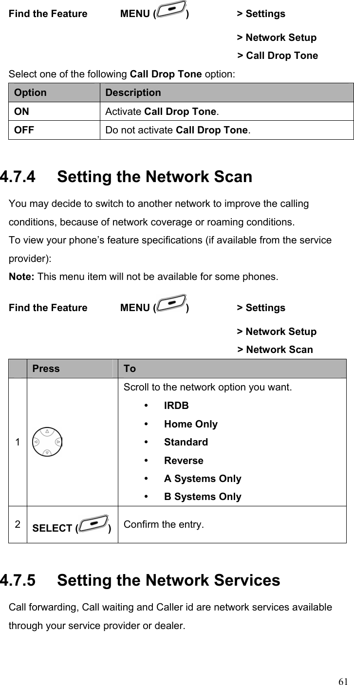  61Find the Feature    MENU ( )   &gt; Settings          &gt; Network Setup     &gt; Call Drop Tone  Select one of the following Call Drop Tone option: Option  Description ON  Activate Call Drop Tone. OFF  Do not activate Call Drop Tone. 4.7.4   Setting the Network Scan You may decide to switch to another network to improve the calling conditions, because of network coverage or roaming conditions. To view your phone’s feature specifications (if available from the service provider): Note: This menu item will not be available for some phones. Find the Feature    MENU ( )   &gt; Settings          &gt; Network Setup     &gt; Network Scan   Press  To 1  Scroll to the network option you want. y IRDB y Home Only y Standard y Reverse y A Systems Only y B Systems Only 2  SELECT ( )Confirm the entry. 4.7.5   Setting the Network Services Call forwarding, Call waiting and Caller id are network services available through your service provider or dealer. 