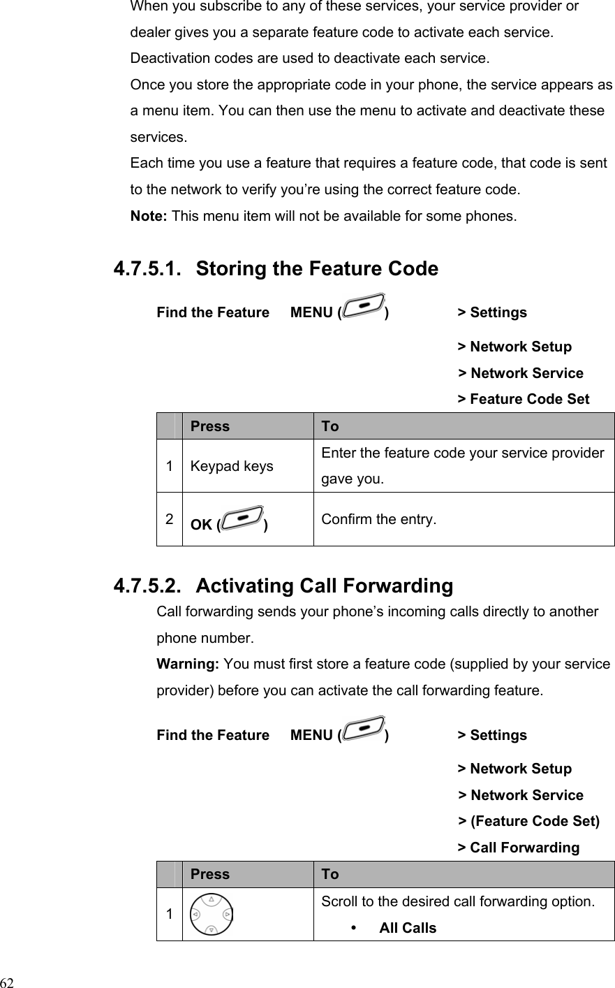  62When you subscribe to any of these services, your service provider or dealer gives you a separate feature code to activate each service. Deactivation codes are used to deactivate each service. Once you store the appropriate code in your phone, the service appears as a menu item. You can then use the menu to activate and deactivate these services. Each time you use a feature that requires a feature code, that code is sent to the network to verify you’re using the correct feature code. Note: This menu item will not be available for some phones.  4.7.5.1.  Storing the Feature Code Find the Feature    MENU ( )   &gt; Settings          &gt; Network Setup     &gt; Network Service                 &gt; Feature Code Set  Press  To 1 Keypad keys  Enter the feature code your service provider gave you. 2  OK ( ) Confirm the entry.  4.7.5.2.  Activating Call Forwarding Call forwarding sends your phone’s incoming calls directly to another phone number. Warning: You must first store a feature code (supplied by your service provider) before you can activate the call forwarding feature. Find the Feature    MENU ( )   &gt; Settings          &gt; Network Setup     &gt; Network Service     &gt; (Feature Code Set)                &gt; Call Forwarding  Press  To 1  Scroll to the desired call forwarding option. y All Calls 