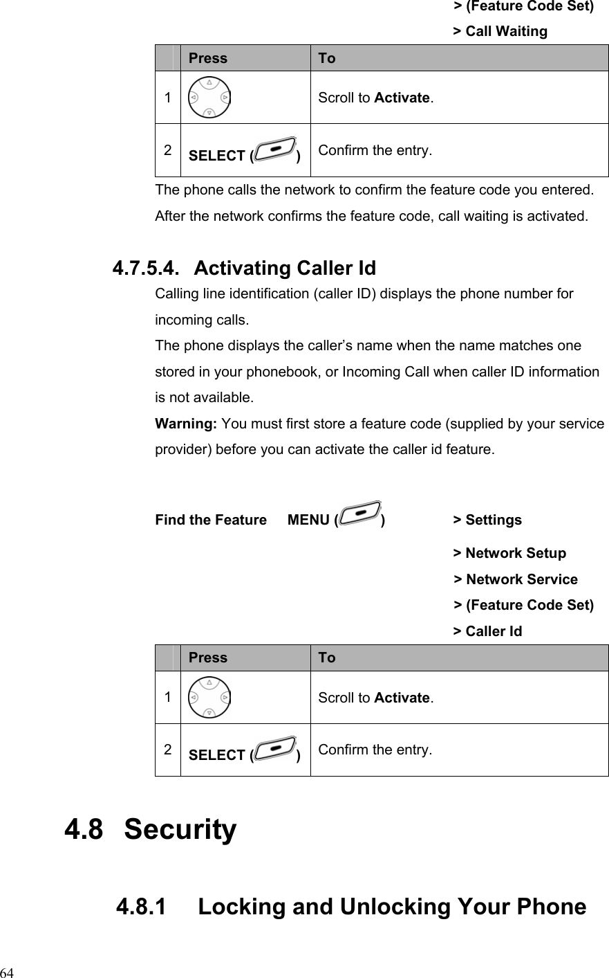  64    &gt; (Feature Code Set)                &gt; Call Waiting  Press  To 1  Scroll to Activate. 2  SELECT ( )Confirm the entry. The phone calls the network to confirm the feature code you entered. After the network confirms the feature code, call waiting is activated.  4.7.5.4.  Activating Caller Id Calling line identification (caller ID) displays the phone number for incoming calls. The phone displays the caller’s name when the name matches one stored in your phonebook, or Incoming Call when caller ID information is not available. Warning: You must first store a feature code (supplied by your service provider) before you can activate the caller id feature.  Find the Feature    MENU ( )   &gt; Settings          &gt; Network Setup     &gt; Network Service     &gt; (Feature Code Set)                &gt; Caller Id  Press  To 1  Scroll to Activate. 2  SELECT ( )Confirm the entry. 4.8   Security 4.8.1   Locking and Unlocking Your Phone 