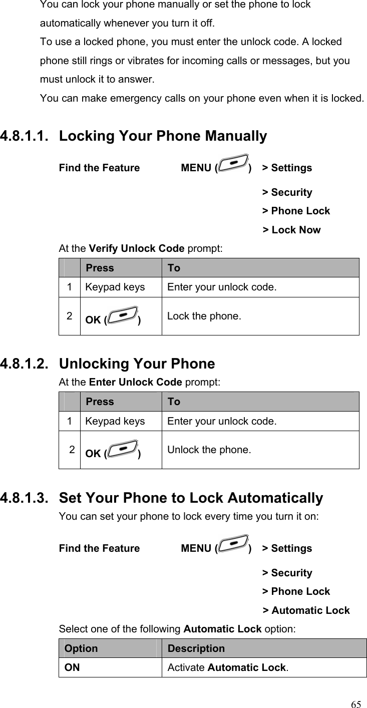  65You can lock your phone manually or set the phone to lock automatically whenever you turn it off.   To use a locked phone, you must enter the unlock code. A locked phone still rings or vibrates for incoming calls or messages, but you must unlock it to answer. You can make emergency calls on your phone even when it is locked.    4.8.1.1.  Locking Your Phone Manually Find the Feature        MENU ( )  &gt; Settings        &gt; Security         &gt; Phone Lock   &gt; Lock Now At the Verify Unlock Code prompt:  Press  To 1 Keypad keys  Enter your unlock code. 2  OK ( ) Lock the phone.  4.8.1.2.  Unlocking Your Phone At the Enter Unlock Code prompt:  Press  To 1 Keypad keys  Enter your unlock code. 2  OK ( ) Unlock the phone.  4.8.1.3.  Set Your Phone to Lock Automatically You can set your phone to lock every time you turn it on: Find the Feature        MENU ( )  &gt; Settings        &gt; Security         &gt; Phone Lock     &gt; Automatic Lock Select one of the following Automatic Lock option: Option  Description ON  Activate Automatic Lock. 