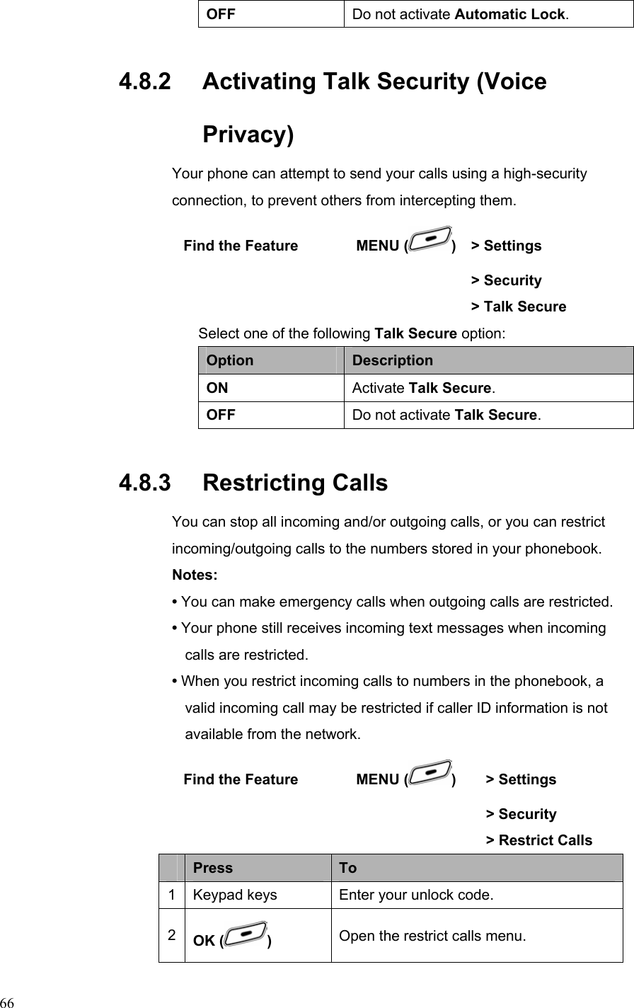  66OFF  Do not activate Automatic Lock. 4.8.2   Activating Talk Security (Voice Privacy) Your phone can attempt to send your calls using a high-security connection, to prevent others from intercepting them.  Find the Feature        MENU ( )  &gt; Settings        &gt; Security        &gt; Talk Secure Select one of the following Talk Secure option: Option  Description ON  Activate Talk Secure. OFF  Do not activate Talk Secure. 4.8.3   Restricting Calls You can stop all incoming and/or outgoing calls, or you can restrict incoming/outgoing calls to the numbers stored in your phonebook. Notes: • You can make emergency calls when outgoing calls are restricted. • Your phone still receives incoming text messages when incoming calls are restricted. • When you restrict incoming calls to numbers in the phonebook, a valid incoming call may be restricted if caller ID information is not available from the network.  Find the Feature        MENU ( )   &gt; Settings        &gt; Security          &gt; Restrict Calls  Press  To 1  Keypad keys  Enter your unlock code. 2  OK ( )  Open the restrict calls menu. 