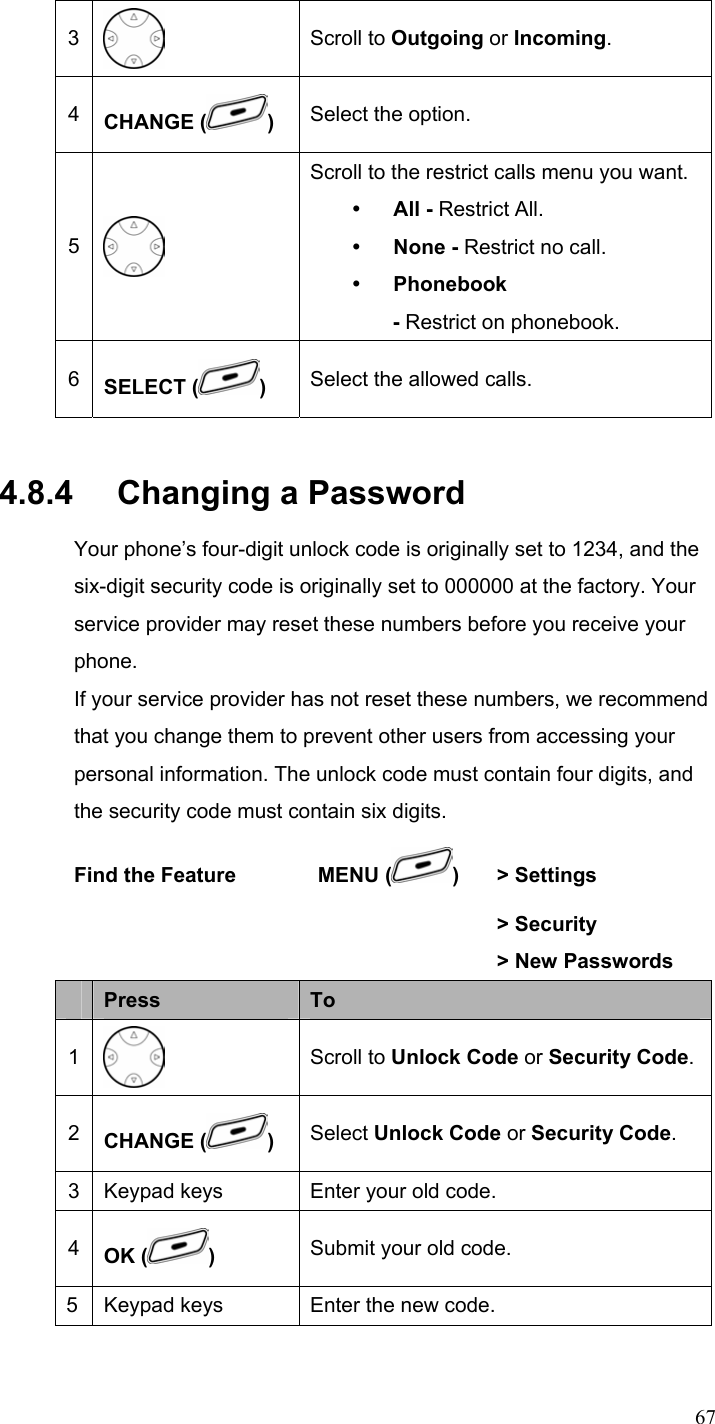  673  Scroll to Outgoing or Incoming. 4  CHANGE ( )  Select the option. 5  Scroll to the restrict calls menu you want. y All - Restrict All. y None - Restrict no call. y Phonebook - Restrict on phonebook. 6  SELECT ( )  Select the allowed calls. 4.8.4   Changing a Password Your phone’s four-digit unlock code is originally set to 1234, and the six-digit security code is originally set to 000000 at the factory. Your service provider may reset these numbers before you receive your phone. If your service provider has not reset these numbers, we recommend that you change them to prevent other users from accessing your personal information. The unlock code must contain four digits, and the security code must contain six digits. Find the Feature        MENU ( )  &gt; Settings         &gt; Security      &gt; New Passwords  Press  To 1  Scroll to Unlock Code or Security Code.2  CHANGE ( )  Select Unlock Code or Security Code. 3 Keypad keys Enter your old code. 4  OK ( )  Submit your old code. 5 Keypad keys Enter the new code. 