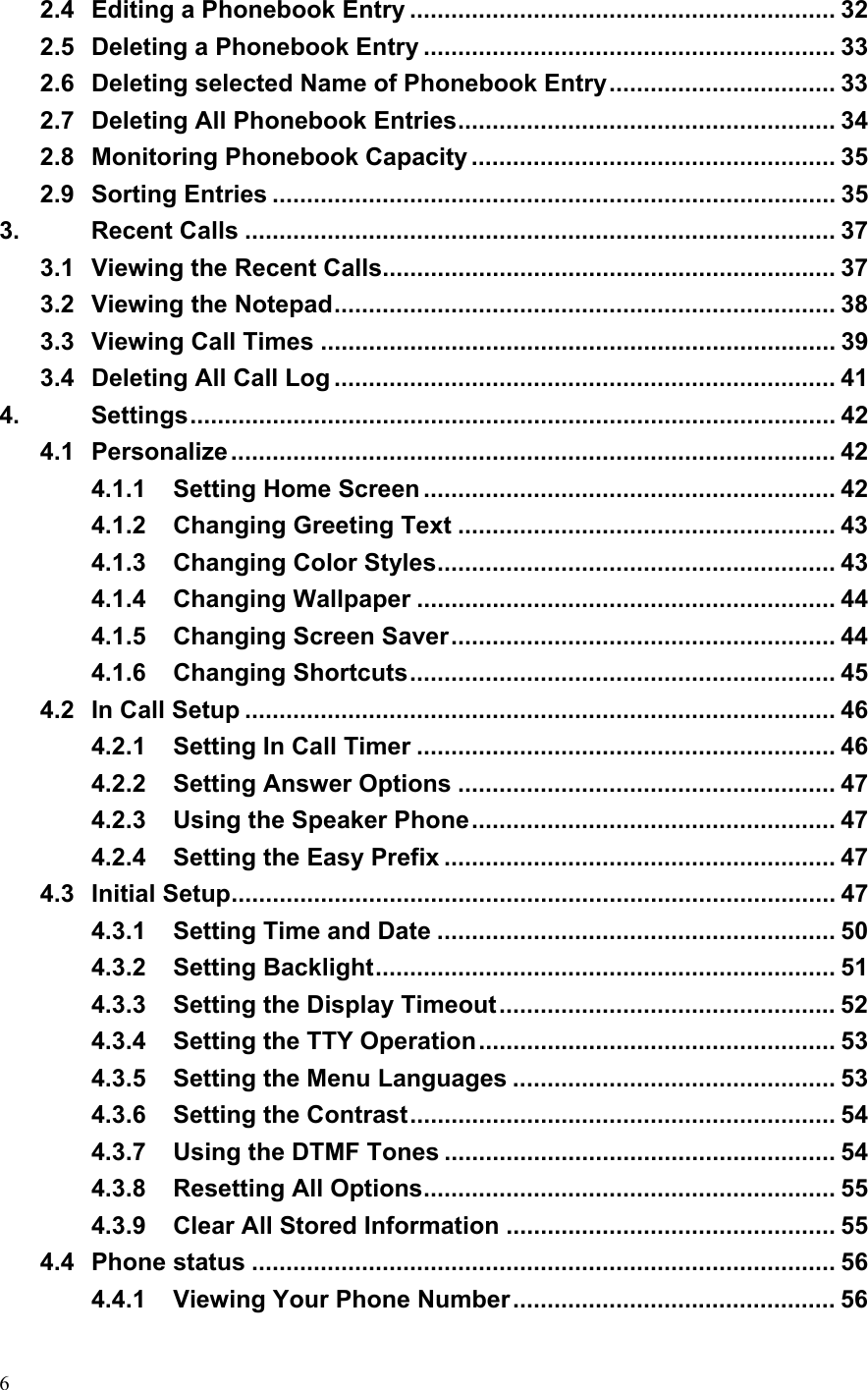  62.4 Editing a Phonebook Entry .............................................................. 32 2.5 Deleting a Phonebook Entry ............................................................ 33 2.6 Deleting selected Name of Phonebook Entry................................. 33 2.7 Deleting All Phonebook Entries....................................................... 34 2.8 Monitoring Phonebook Capacity ..................................................... 35 2.9 Sorting Entries .................................................................................. 35 3. Recent Calls ...................................................................................... 37 3.1 Viewing the Recent Calls.................................................................. 37 3.2 Viewing the Notepad......................................................................... 38 3.3 Viewing Call Times ........................................................................... 39 3.4 Deleting All Call Log ......................................................................... 41 4. Settings.............................................................................................. 42 4.1 Personalize ........................................................................................ 42 4.1.1 Setting Home Screen ............................................................ 42 4.1.2 Changing Greeting Text ....................................................... 43 4.1.3 Changing Color Styles.......................................................... 43 4.1.4 Changing Wallpaper ............................................................. 44 4.1.5 Changing Screen Saver........................................................ 44 4.1.6 Changing Shortcuts.............................................................. 45 4.2 In Call Setup ...................................................................................... 46 4.2.1 Setting In Call Timer ............................................................. 46 4.2.2 Setting Answer Options ....................................................... 47 4.2.3 Using the Speaker Phone..................................................... 47 4.2.4 Setting the Easy Prefix ......................................................... 47 4.3 Initial Setup........................................................................................ 47 4.3.1 Setting Time and Date .......................................................... 50 4.3.2 Setting Backlight................................................................... 51 4.3.3 Setting the Display Timeout................................................. 52 4.3.4 Setting the TTY Operation.................................................... 53 4.3.5 Setting the Menu Languages ............................................... 53 4.3.6 Setting the Contrast.............................................................. 54 4.3.7 Using the DTMF Tones ......................................................... 54 4.3.8 Resetting All Options............................................................ 55 4.3.9 Clear All Stored Information ................................................ 55 4.4 Phone status ..................................................................................... 56 4.4.1 Viewing Your Phone Number............................................... 56 