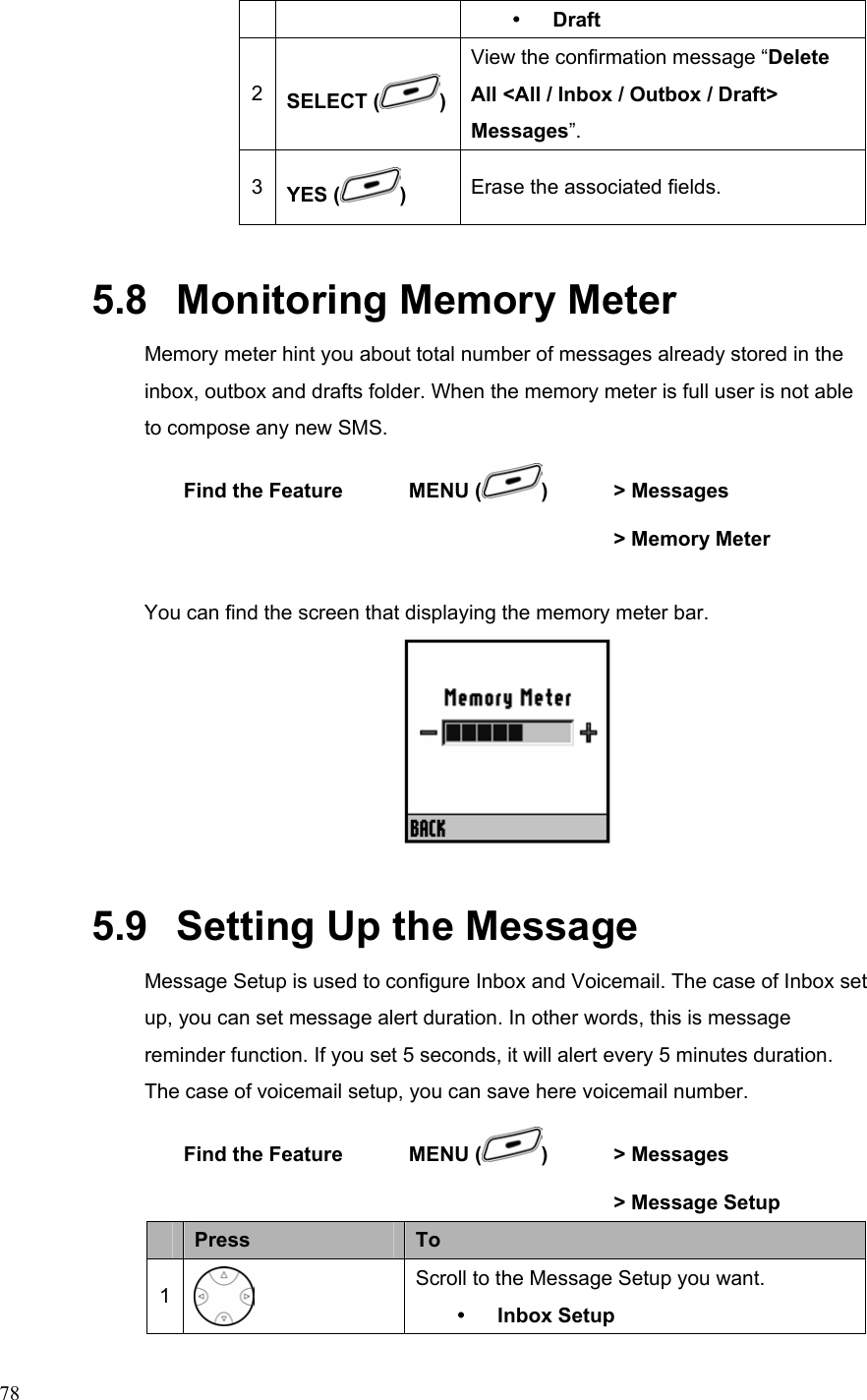  78y Draft 2  SELECT ( )View the confirmation message “Delete All &lt;All / Inbox / Outbox / Draft&gt; Messages”. 3  YES ( )  Erase the associated fields. 5.8   Monitoring Memory Meter Memory meter hint you about total number of messages already stored in the inbox, outbox and drafts folder. When the memory meter is full user is not able to compose any new SMS. Find the Feature  MENU ( )  &gt; Messages         &gt; Memory Meter  You can find the screen that displaying the memory meter bar.    5.9   Setting Up the Message Message Setup is used to configure Inbox and Voicemail. The case of Inbox set up, you can set message alert duration. In other words, this is message reminder function. If you set 5 seconds, it will alert every 5 minutes duration. The case of voicemail setup, you can save here voicemail number. Find the Feature  MENU ( )  &gt; Messages         &gt; Message Setup  Press  To 1  Scroll to the Message Setup you want. y Inbox Setup 