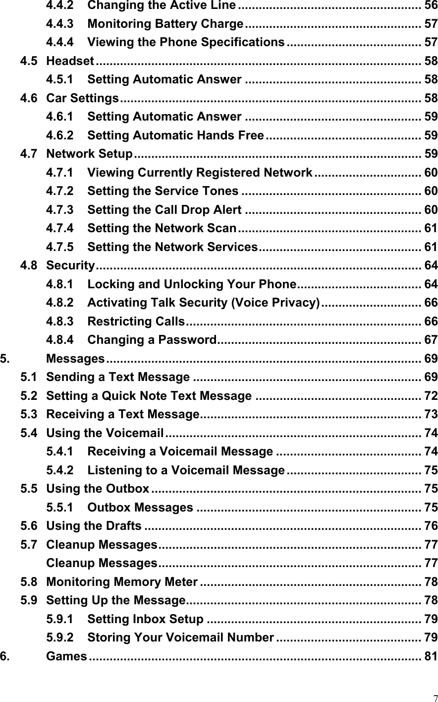  74.4.2 Changing the Active Line ..................................................... 56 4.4.3 Monitoring Battery Charge................................................... 57 4.4.4 Viewing the Phone Specifications....................................... 57 4.5 Headset .............................................................................................. 58 4.5.1 Setting Automatic Answer ................................................... 58 4.6 Car Settings....................................................................................... 58 4.6.1 Setting Automatic Answer ................................................... 59 4.6.2 Setting Automatic Hands Free............................................. 59 4.7 Network Setup................................................................................... 59 4.7.1 Viewing Currently Registered Network ............................... 60 4.7.2 Setting the Service Tones .................................................... 60 4.7.3 Setting the Call Drop Alert ................................................... 60 4.7.4 Setting the Network Scan..................................................... 61 4.7.5 Setting the Network Services............................................... 61 4.8 Security.............................................................................................. 64 4.8.1 Locking and Unlocking Your Phone.................................... 64 4.8.2 Activating Talk Security (Voice Privacy)............................. 66 4.8.3 Restricting Calls.................................................................... 66 4.8.4 Changing a Password........................................................... 67 5. Messages........................................................................................... 69 5.1 Sending a Text Message .................................................................. 69 5.2 Setting a Quick Note Text Message ................................................ 72 5.3 Receiving a Text Message................................................................ 73 5.4 Using the Voicemail.......................................................................... 74 5.4.1 Receiving a Voicemail Message .......................................... 74 5.4.2 Listening to a Voicemail Message....................................... 75 5.5 Using the Outbox .............................................................................. 75 5.5.1 Outbox Messages ................................................................. 75 5.6 Using the Drafts ................................................................................ 76 5.7 Cleanup Messages............................................................................ 77 Cleanup Messages............................................................................ 77 5.8 Monitoring Memory Meter ................................................................ 78 5.9 Setting Up the Message.................................................................... 78 5.9.1 Setting Inbox Setup .............................................................. 79 5.9.2 Storing Your Voicemail Number .......................................... 79 6. Games................................................................................................ 81 