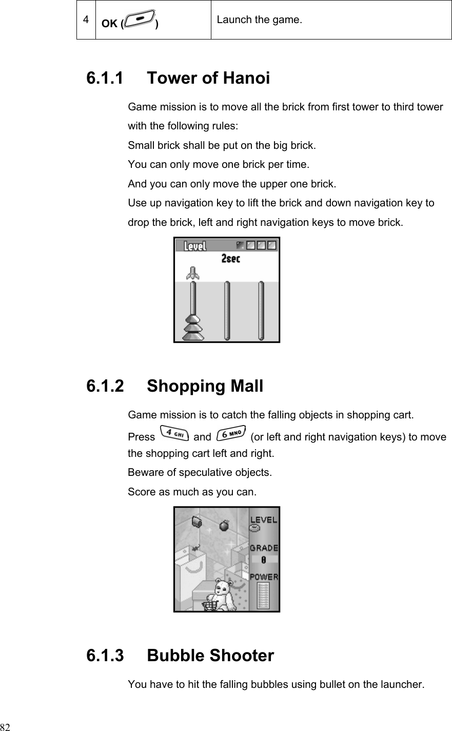  824  OK ( ) Launch the game. 6.1.1   Tower of Hanoi   Game mission is to move all the brick from first tower to third tower with the following rules:   Small brick shall be put on the big brick. You can only move one brick per time. And you can only move the upper one brick. Use up navigation key to lift the brick and down navigation key to drop the brick, left and right navigation keys to move brick.  6.1.2   Shopping Mall Game mission is to catch the falling objects in shopping cart.   Press   and    (or left and right navigation keys) to move the shopping cart left and right.   Beware of speculative objects.   Score as much as you can.  6.1.3   Bubble Shooter You have to hit the falling bubbles using bullet on the launcher.   