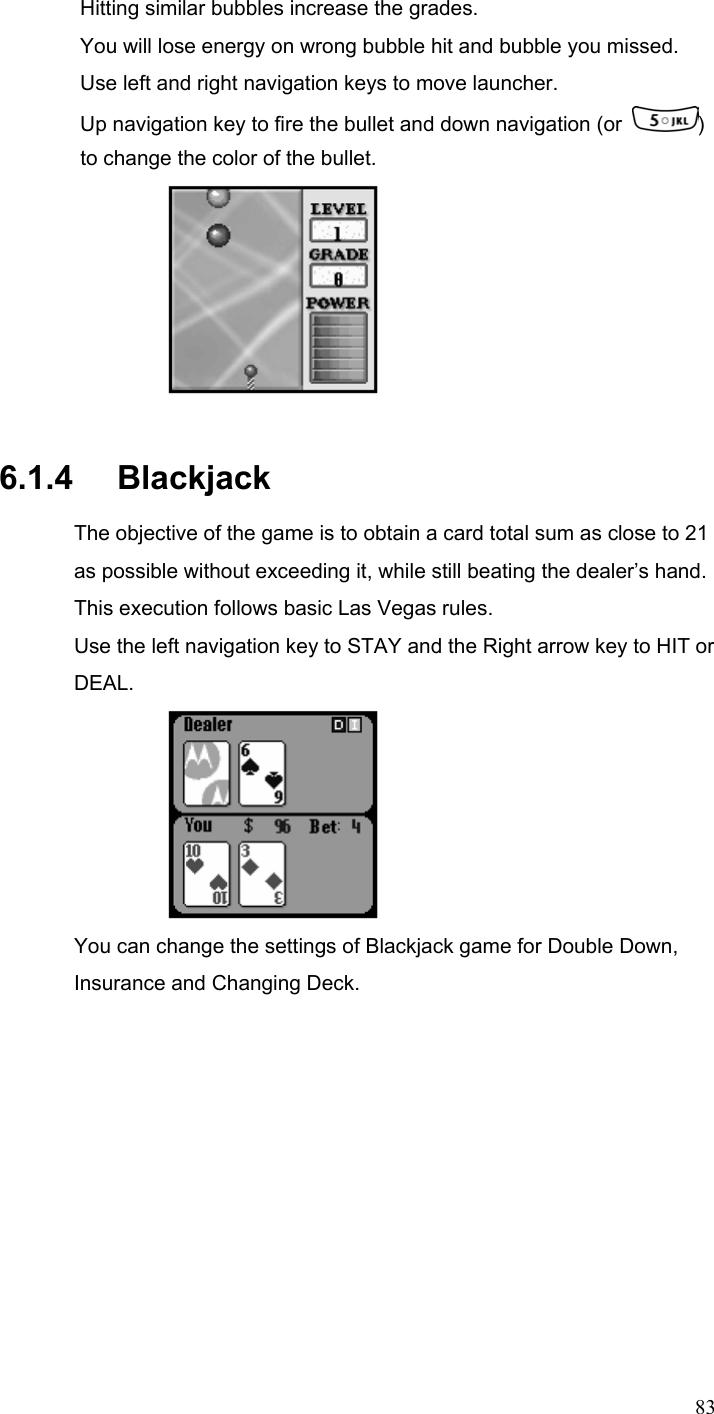  83Hitting similar bubbles increase the grades.   You will lose energy on wrong bubble hit and bubble you missed. Use left and right navigation keys to move launcher. Up navigation key to fire the bullet and down navigation (or  ) to change the color of the bullet.  6.1.4   Blackjack The objective of the game is to obtain a card total sum as close to 21 as possible without exceeding it, while still beating the dealer’s hand. This execution follows basic Las Vegas rules. Use the left navigation key to STAY and the Right arrow key to HIT or DEAL.  You can change the settings of Blackjack game for Double Down, Insurance and Changing Deck.    