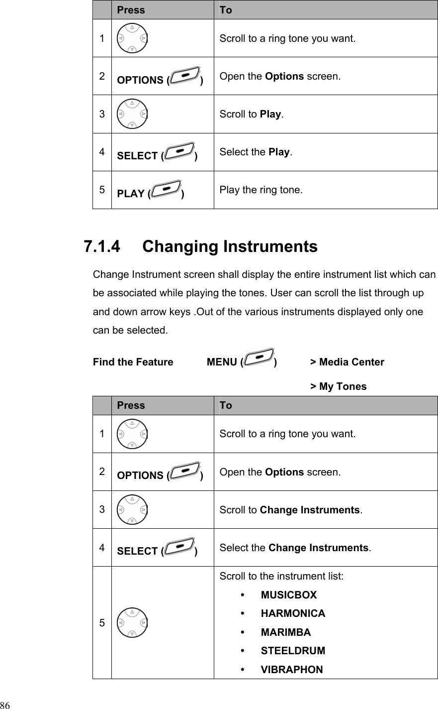  86Press  To 1  Scroll to a ring tone you want. 2  OPTIONS ( )  Open the Options screen. 3  Scroll to Play. 4  SELECT ( ) Select the Play. 5  PLAY ( )  Play the ring tone. 7.1.4   Changing Instruments Change Instrument screen shall display the entire instrument list which can be associated while playing the tones. User can scroll the list through up and down arrow keys .Out of the various instruments displayed only one can be selected.   Find the Feature    MENU ( )    &gt; Media Center          &gt; My Tones     Press  To 1  Scroll to a ring tone you want. 2  OPTIONS ( )  Open the Options screen. 3  Scroll to Change Instruments. 4  SELECT ( ) Select the Change Instruments. 5  Scroll to the instrument list: y MUSICBOX y HARMONICA y MARIMBA y STEELDRUM y VIBRAPHON 