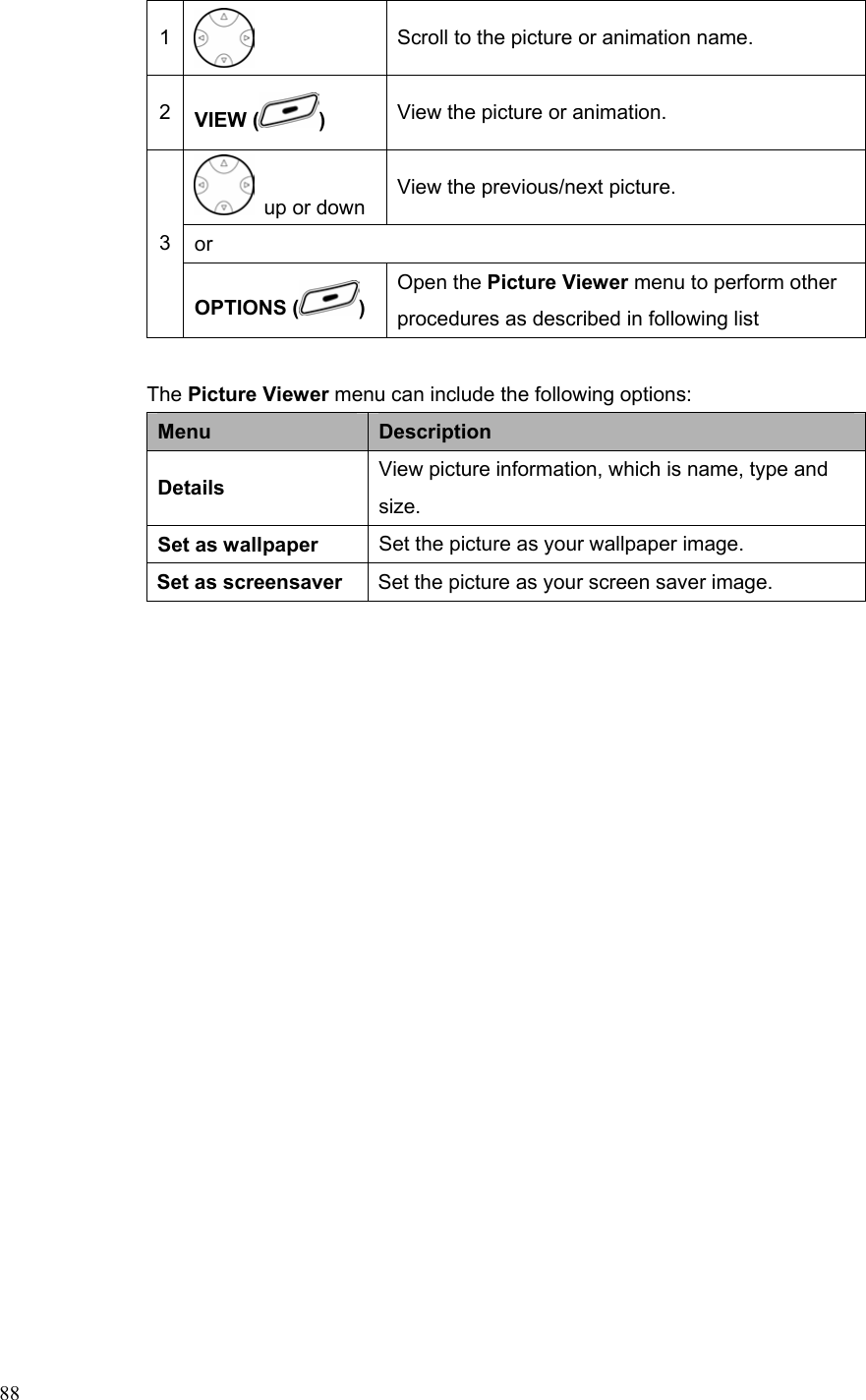  881  Scroll to the picture or animation name. 2  VIEW ( )  View the picture or animation.   up or down View the previous/next picture. or 3 OPTIONS ( ) Open the Picture Viewer menu to perform other procedures as described in following list  The Picture Viewer menu can include the following options: Menu  Description Details  View picture information, which is name, type and size. Set as wallpaper  Set the picture as your wallpaper image. Set as screensaver  Set the picture as your screen saver image. 