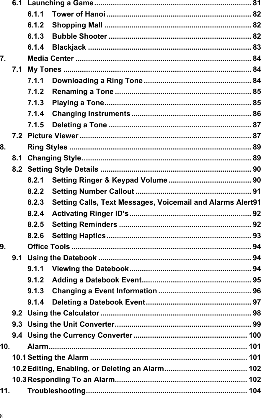  86.1 Launching a Game............................................................................ 81 6.1.1 Tower of Hanoi ...................................................................... 82 6.1.2 Shopping Mall ....................................................................... 82 6.1.3 Bubble Shooter ..................................................................... 82 6.1.4 Blackjack ............................................................................... 83 7. Media Center ..................................................................................... 84 7.1 My Tones ........................................................................................... 84 7.1.1 Downloading a Ring Tone .................................................... 84 7.1.2 Renaming a Tone .................................................................. 85 7.1.3 Playing a Tone....................................................................... 85 7.1.4 Changing Instruments .......................................................... 86 7.1.5 Deleting a Tone ..................................................................... 87 7.2 Picture Viewer ................................................................................... 87 8. Ring Styles ........................................................................................ 89 8.1 Changing Style.................................................................................. 89 8.2 Setting Style Details ......................................................................... 90 8.2.1 Setting Ringer &amp; Keypad Volume ........................................ 90 8.2.2 Setting Number Callout ........................................................ 91 8.2.3 Setting Calls, Text Messages, Voicemail and Alarms Alert91 8.2.4 Activating Ringer ID’s........................................................... 92 8.2.5 Setting Reminders ................................................................ 92 8.2.6 Setting Haptics...................................................................... 93 9. Office Tools ....................................................................................... 94 9.1 Using the Datebook .......................................................................... 94 9.1.1 Viewing the Datebook........................................................... 94 9.1.2 Adding a Datebook Event..................................................... 95 9.1.3 Changing a Event Information ............................................. 96 9.1.4 Deleting a Datebook Event................................................... 97 9.2 Using the Calculator ......................................................................... 98 9.3 Using the Unit Converter.................................................................. 99 9.4 Using the Currency Converter ....................................................... 100 10. Alarm................................................................................................ 101 10.1 Setting the Alarm ............................................................................ 101 10.2 Editing, Enabling, or Deleting an Alarm........................................ 102 10.3 Responding To an Alarm................................................................ 102 11. Troubleshooting.............................................................................. 104 