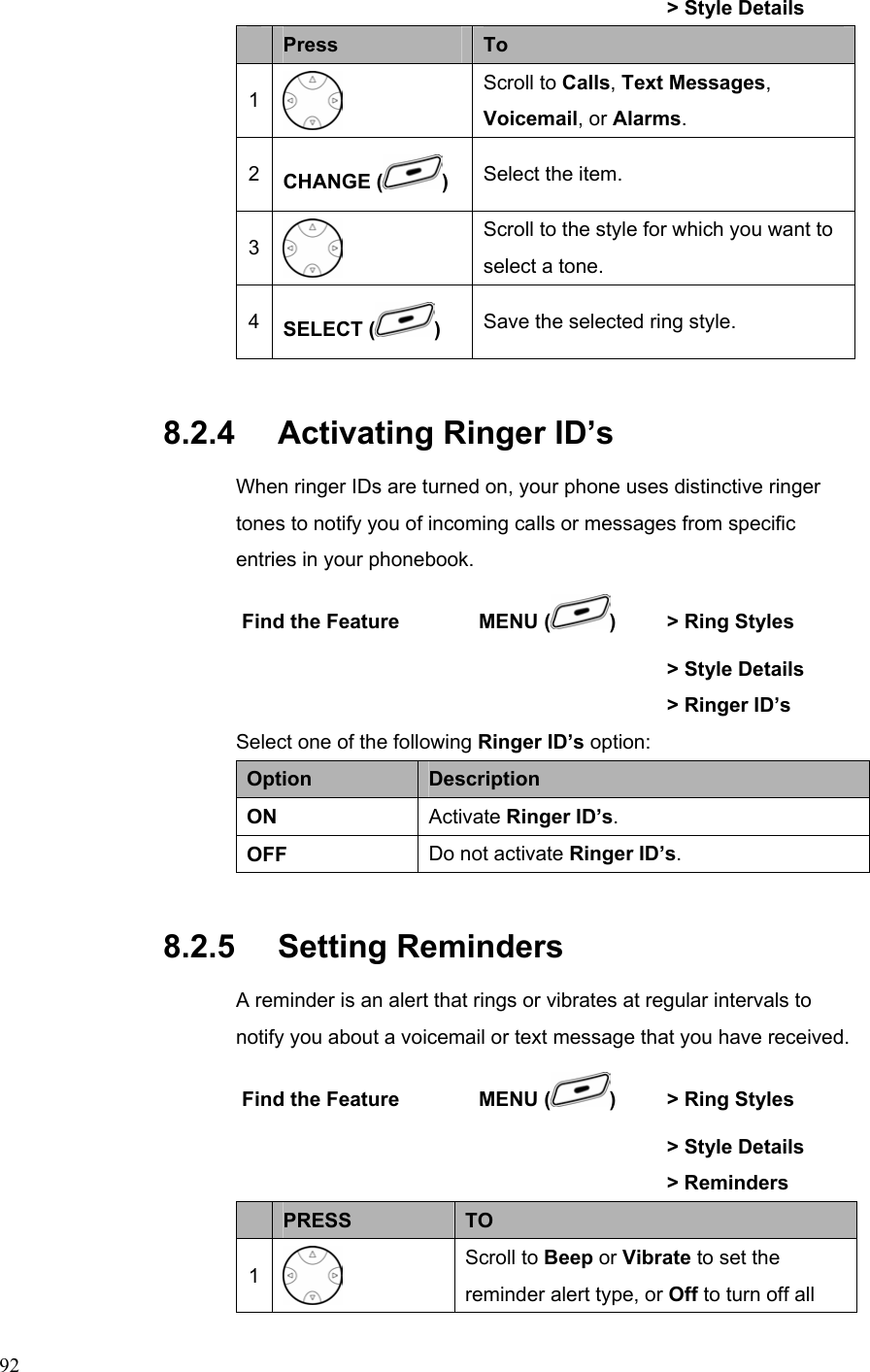  92               &gt; Style Details  Press  To 1  Scroll to Calls, Text Messages, Voicemail, or Alarms. 2  CHANGE ( ) Select the item. 3  Scroll to the style for which you want to select a tone. 4  SELECT ( ) Save the selected ring style. 8.2.4   Activating Ringer ID’s When ringer IDs are turned on, your phone uses distinctive ringer tones to notify you of incoming calls or messages from specific entries in your phonebook. Find the Feature        MENU ( )    &gt; Ring Styles       &gt; Style Details         &gt; Ringer ID’s Select one of the following Ringer ID’s option: Option  Description ON  Activate Ringer ID’s. OFF  Do not activate Ringer ID’s. 8.2.5   Setting Reminders A reminder is an alert that rings or vibrates at regular intervals to notify you about a voicemail or text message that you have received. Find the Feature        MENU ( )    &gt; Ring Styles       &gt; Style Details      &gt; Reminders   PRESS  TO 1  Scroll to Beep or Vibrate to set the reminder alert type, or Off to turn off all 