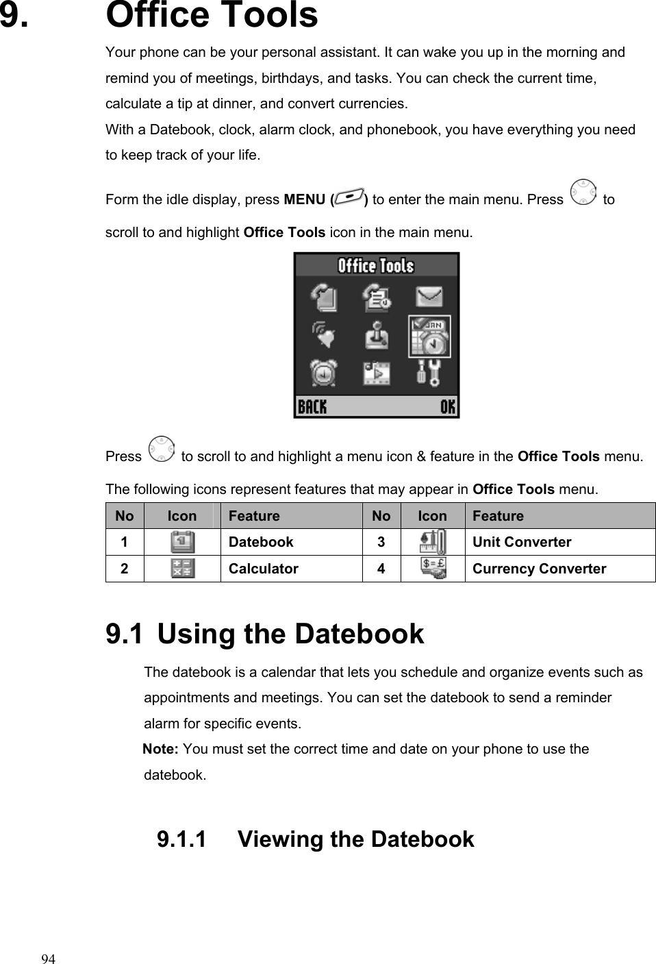  949. Office Tools Your phone can be your personal assistant. It can wake you up in the morning and remind you of meetings, birthdays, and tasks. You can check the current time, calculate a tip at dinner, and convert currencies. With a Datebook, clock, alarm clock, and phonebook, you have everything you need to keep track of your life. Form the idle display, press MENU ( ) to enter the main menu. Press   to scroll to and highlight Office Tools icon in the main menu.  Press    to scroll to and highlight a menu icon &amp; feature in the Office Tools menu. The following icons represent features that may appear in Office Tools menu. No  Icon  Feature  No Icon  Feature 1   Datebook 3  Unit Converter 2   Calculator 4  Currency Converter 9.1  Using the Datebook The datebook is a calendar that lets you schedule and organize events such as appointments and meetings. You can set the datebook to send a reminder alarm for specific events. Note: You must set the correct time and date on your phone to use the datebook. 9.1.1   Viewing the Datebook 