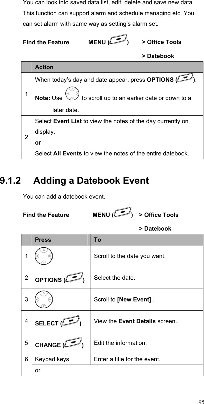  95You can look into saved data list, edit, delete and save new data. This function can support alarm and schedule managing etc. You can set alarm with same way as setting’s alarm set. Find the Feature    MENU ( )  &gt; Office Tools      &gt; Datebook  Action 1 When today’s day and date appear, press OPTIONS ( ). Note: Use   to scroll up to an earlier date or down to a later date. 2 Select Event List to view the notes of the day currently on display. or Select All Events to view the notes of the entire datebook. 9.1.2   Adding a Datebook Event You can add a datebook event. Find the Feature        MENU ( )    &gt; Office Tools       &gt; Datebook  Press  To 1  Scroll to the date you want. 2  OPTIONS ( ) Select the date. 3  Scroll to [New Event] . 4  SELECT ( ) View the Event Details screen.. 5  CHANGE ( ) Edit the information. Keypad keys  Enter a title for the event. 6 or 