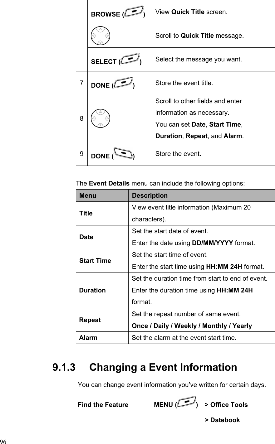  96BROWSE ( )  View Quick Title screen.  Scroll to Quick Title message. SELECT ( ) Select the message you want. 7  DONE ( )  Store the event title. 8  Scroll to other fields and enter information as necessary. You can set Date, Start Time,  Duration, Repeat, and Alarm. 9  DONE ( ) Store the event.  The Event Details menu can include the following options: Menu  Description Title  View event title information (Maximum 20 characters). Date  Set the start date of event. Enter the date using DD/MM/YYYY format. Start Time  Set the start time of event. Enter the start time using HH:MM 24H format. Duration Set the duration time from start to end of event. Enter the duration time using HH:MM 24H format. Repeat  Set the repeat number of same event. Once / Daily / Weekly / Monthly / Yearly Alarm  Set the alarm at the event start time. 9.1.3   Changing a Event Information You can change event information you’ve written for certain days. Find the Feature        MENU ( )    &gt; Office Tools       &gt; Datebook   