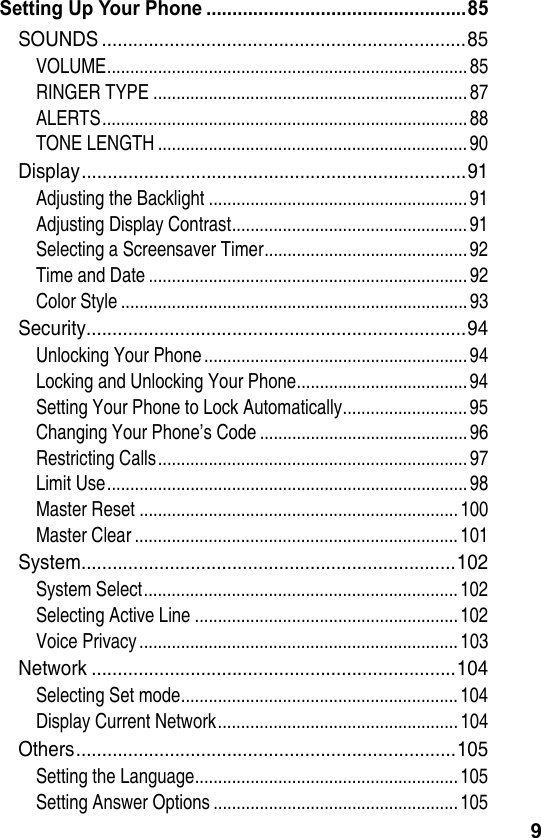 9Setting Up Your Phone ..................................................85SOUNDS ......................................................................85VOLUME..............................................................................85RINGER TYPE .................................................................... 87ALERTS...............................................................................88TONE LENGTH ................................................................... 90Display..........................................................................91Adjusting the Backlight ........................................................ 91Adjusting Display Contrast...................................................91Selecting a Screensaver Timer............................................92Time and Date .....................................................................92Color Style ...........................................................................93Security.........................................................................94Unlocking Your Phone......................................................... 94Locking and Unlocking Your Phone.....................................94Setting Your Phone to Lock Automatically........................... 95Changing Your Phone’s Code .............................................96Restricting Calls...................................................................97Limit Use..............................................................................98Master Reset ..................................................................... 100Master Clear ...................................................................... 101System........................................................................102System Select.................................................................... 102Selecting Active Line ......................................................... 102Voice Privacy.....................................................................103Network ......................................................................104Selecting Set mode............................................................104Display Current Network....................................................104Others.........................................................................105Setting the Language.........................................................105Setting Answer Options ..................................................... 105