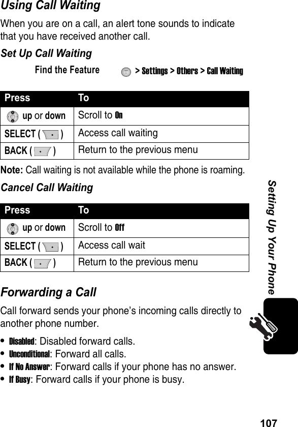 107Setting Up Your PhoneUsing Call WaitingWhen you are on a call, an alert tone sounds to indicate that you have received another call.Set Up Call WaitingNote: Call waiting is not available while the phone is roaming.Cancel Call WaitingForwarding a CallCall forward sends your phone’s incoming calls directly to another phone number.•Disabled: Disabled forward calls.•Unconditional: Forward all calls.•If No Answer: Forward calls if your phone has no answer.•If Busy: Forward calls if your phone is busy.Find the Feature  &gt; Settings &gt; Others &gt; Call WaitingPress To up or downScroll to On SELECT ( )Access call waitingBACK ( )Return to the previous menuPress To up or downScroll to Off SELECT ( )Access call waitBACK ( )Return to the previous menu