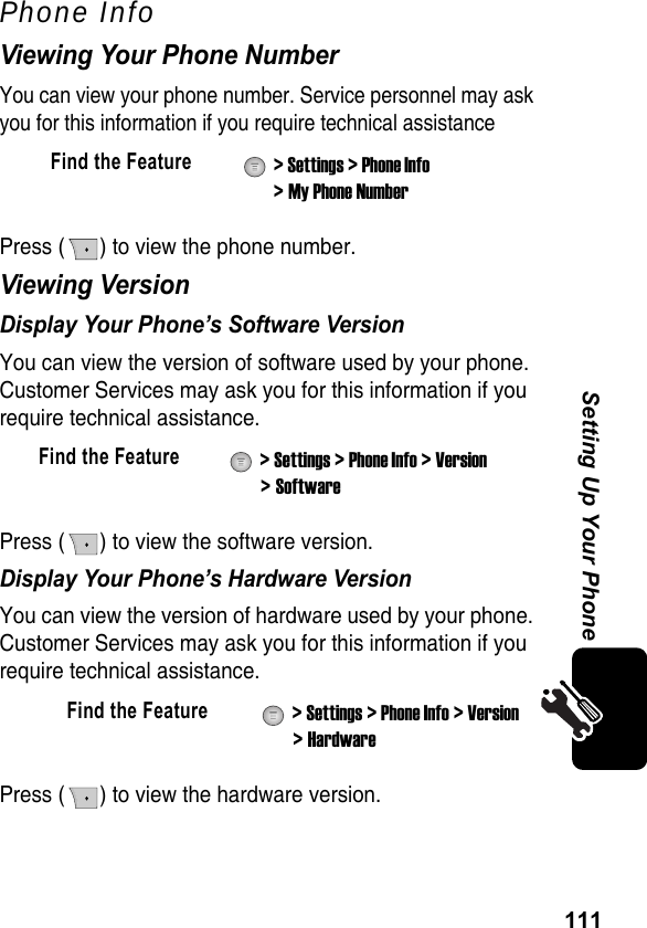 111Setting Up Your PhonePhone InfoViewing Your Phone NumberYou can view your phone number. Service personnel may ask you for this information if you require technical assistancePress ( ) to view the phone number.Viewing VersionDisplay Your Phone’s Software VersionYou can view the version of software used by your phone. Customer Services may ask you for this information if you require technical assistance.Press ( ) to view the software version.Display Your Phone’s Hardware VersionYou can view the version of hardware used by your phone. Customer Services may ask you for this information if you require technical assistance.Press ( ) to view the hardware version.Find the Feature  &gt; Settings &gt; Phone Info &gt; My Phone NumberFind the Feature  &gt; Settings &gt; Phone Info &gt; Version &gt; SoftwareFind the Feature  &gt; Settings &gt; Phone Info &gt; Version &gt; Hardware