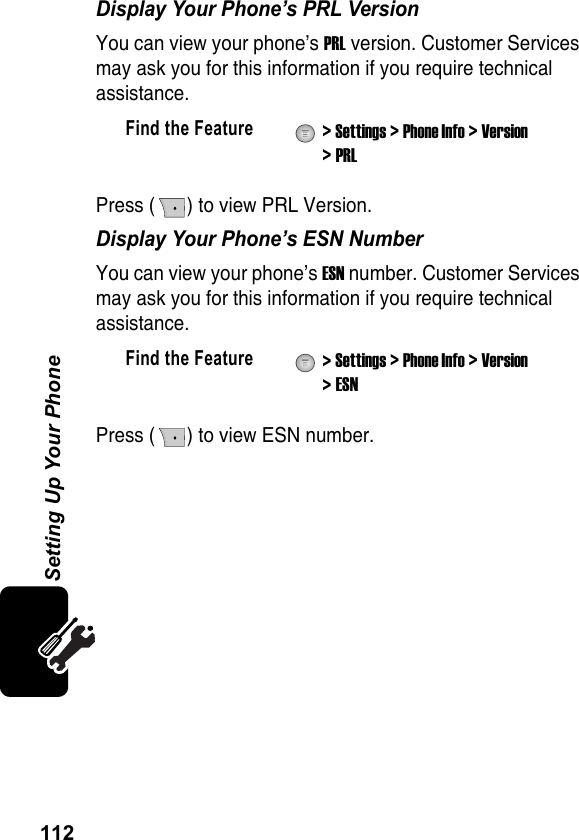 112Setting Up Your PhoneDisplay Your Phone’s PRL VersionYou can view your phone’s PRL version. Customer Services may ask you for this information if you require technical assistance.Press ( ) to view PRL Version.Display Your Phone’s ESN NumberYou can view your phone’s ESN number. Customer Services may ask you for this information if you require technical assistance.Press ( ) to view ESN number.Find the Feature  &gt; Settings &gt; Phone Info &gt; Version &gt; PRLFind the Feature  &gt; Settings &gt; Phone Info &gt; Version &gt; ESN