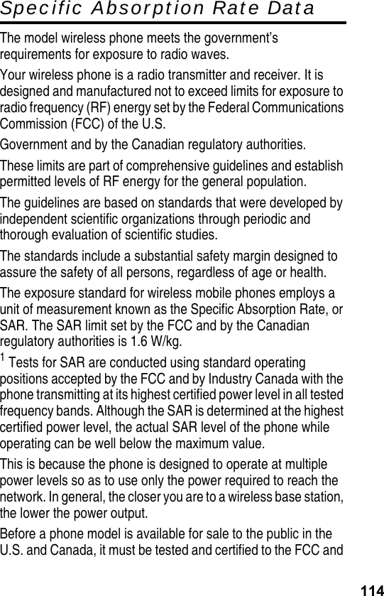 114Specific Absorption Rate DataThe model wireless phone meets the government’s requirements for exposure to radio waves.Your wireless phone is a radio transmitter and receiver. It is designed and manufactured not to exceed limits for exposure to radio frequency (RF) energy set by the Federal Communications Commission (FCC) of the U.S.Government and by the Canadian regulatory authorities.These limits are part of comprehensive guidelines and establish permitted levels of RF energy for the general population.The guidelines are based on standards that were developed by independent scientific organizations through periodic and thorough evaluation of scientific studies.The standards include a substantial safety margin designed to assure the safety of all persons, regardless of age or health.The exposure standard for wireless mobile phones employs a unit of measurement known as the Specific Absorption Rate, or SAR. The SAR limit set by the FCC and by the Canadian regulatory authorities is 1.6 W/kg.1 Tests for SAR are conducted using standard operating positions accepted by the FCC and by Industry Canada with the phone transmitting at its highest certified power level in all tested frequency bands. Although the SAR is determined at the highest certified power level, the actual SAR level of the phone while operating can be well below the maximum value.This is because the phone is designed to operate at multiple power levels so as to use only the power required to reach the network. In general, the closer you are to a wireless base station, the lower the power output.Before a phone model is available for sale to the public in the U.S. and Canada, it must be tested and certified to the FCC and 