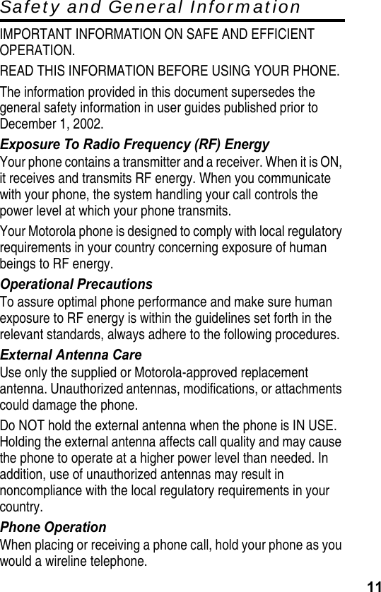 11Safety and General InformationIMPORTANT INFORMATION ON SAFE AND EFFICIENT OPERATION.READ THIS INFORMATION BEFORE USING YOUR PHONE.The information provided in this document supersedes the general safety information in user guides published prior to December 1, 2002.Exposure To Radio Frequency (RF) EnergyYour phone contains a transmitter and a receiver. When it is ON, it receives and transmits RF energy. When you communicate with your phone, the system handling your call controls the power level at which your phone transmits.Your Motorola phone is designed to comply with local regulatory requirements in your country concerning exposure of human beings to RF energy.Operational PrecautionsTo assure optimal phone performance and make sure human exposure to RF energy is within the guidelines set forth in the relevant standards, always adhere to the following procedures.External Antenna CareUse only the supplied or Motorola-approved replacement antenna. Unauthorized antennas, modifications, or attachments could damage the phone.Do NOT hold the external antenna when the phone is IN USE. Holding the external antenna affects call quality and may cause the phone to operate at a higher power level than needed. In addition, use of unauthorized antennas may result in noncompliance with the local regulatory requirements in your country.Phone OperationWhen placing or receiving a phone call, hold your phone as you would a wireline telephone.       